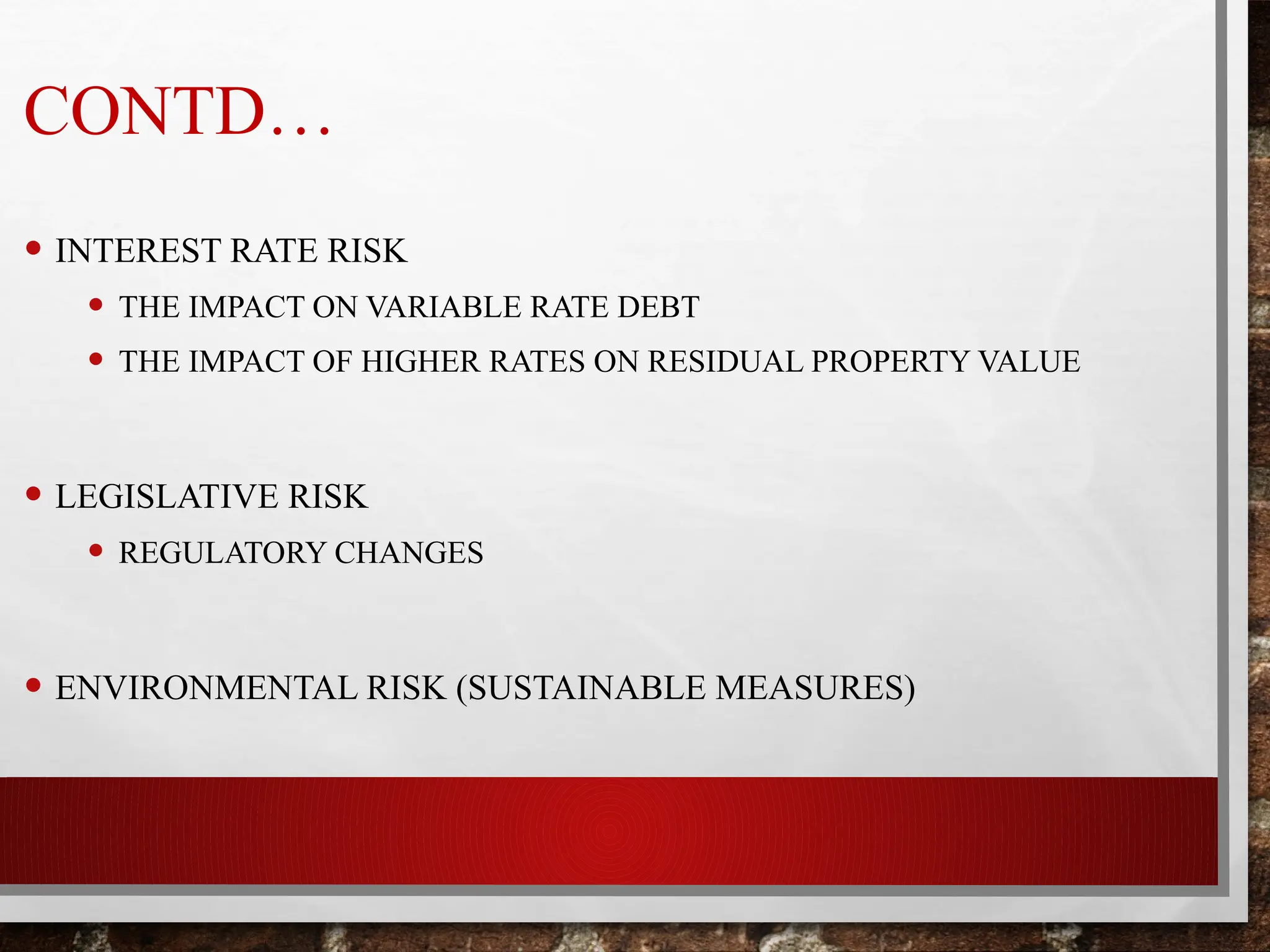 CONTD…
• INTEREST RATE RISK
• THE IMPACT ON VARIABLE RATE DEBT
• THE IMPACT OF HIGHER RATES ON RESIDUAL PROPERTY VALUE
• LEGISLATIVE RISK
• REGULATORY CHANGES
• ENVIRONMENTAL RISK (SUSTAINABLE MEASURES)
 