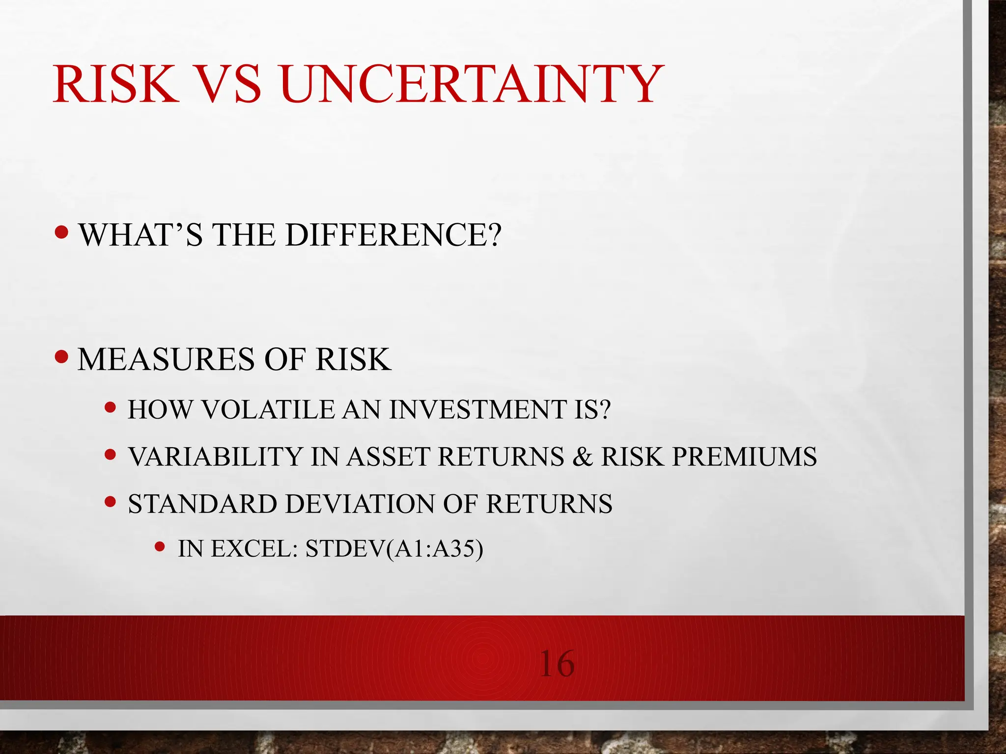 16
RISK VS UNCERTAINTY
•WHAT’S THE DIFFERENCE?
•MEASURES OF RISK
• HOW VOLATILE AN INVESTMENT IS?
• VARIABILITY IN ASSET RETURNS & RISK PREMIUMS
• STANDARD DEVIATION OF RETURNS
• IN EXCEL: STDEV(A1:A35)
 