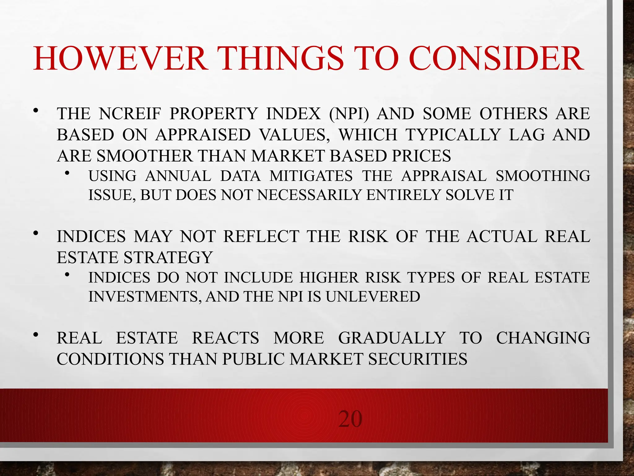 20
HOWEVER THINGS TO CONSIDER
• THE NCREIF PROPERTY INDEX (NPI) AND SOME OTHERS ARE
BASED ON APPRAISED VALUES, WHICH TYPICALLY LAG AND
ARE SMOOTHER THAN MARKET BASED PRICES
• USING ANNUAL DATA MITIGATES THE APPRAISAL SMOOTHING
ISSUE, BUT DOES NOT NECESSARILY ENTIRELY SOLVE IT
• INDICES MAY NOT REFLECT THE RISK OF THE ACTUAL REAL
ESTATE STRATEGY
• INDICES DO NOT INCLUDE HIGHER RISK TYPES OF REAL ESTATE
INVESTMENTS, AND THE NPI IS UNLEVERED
• REAL ESTATE REACTS MORE GRADUALLY TO CHANGING
CONDITIONS THAN PUBLIC MARKET SECURITIES
 