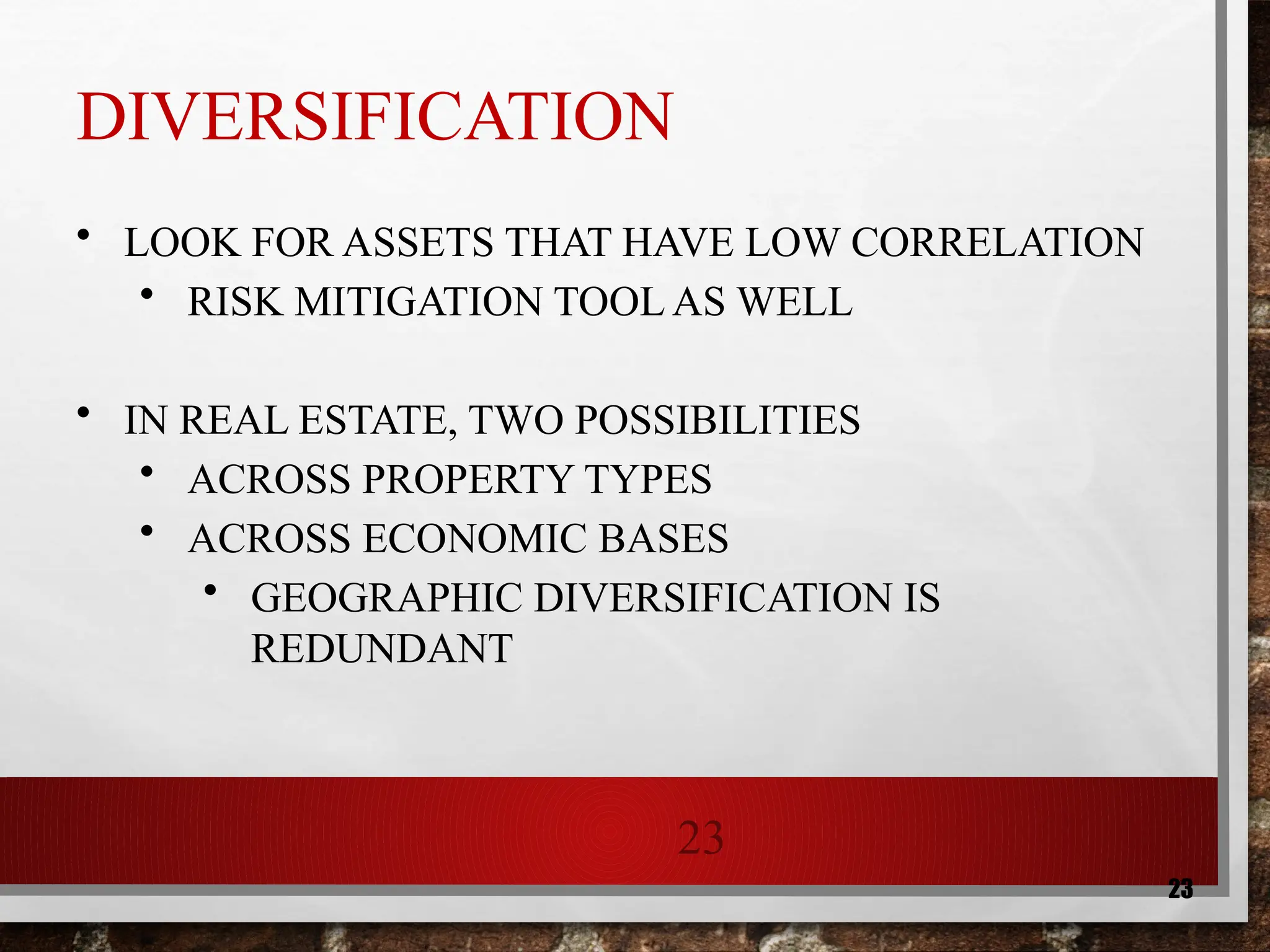 23
23
DIVERSIFICATION
• LOOK FOR ASSETS THAT HAVE LOW CORRELATION
• RISK MITIGATION TOOL AS WELL
• IN REAL ESTATE, TWO POSSIBILITIES
• ACROSS PROPERTY TYPES
• ACROSS ECONOMIC BASES
• GEOGRAPHIC DIVERSIFICATION IS
REDUNDANT
 