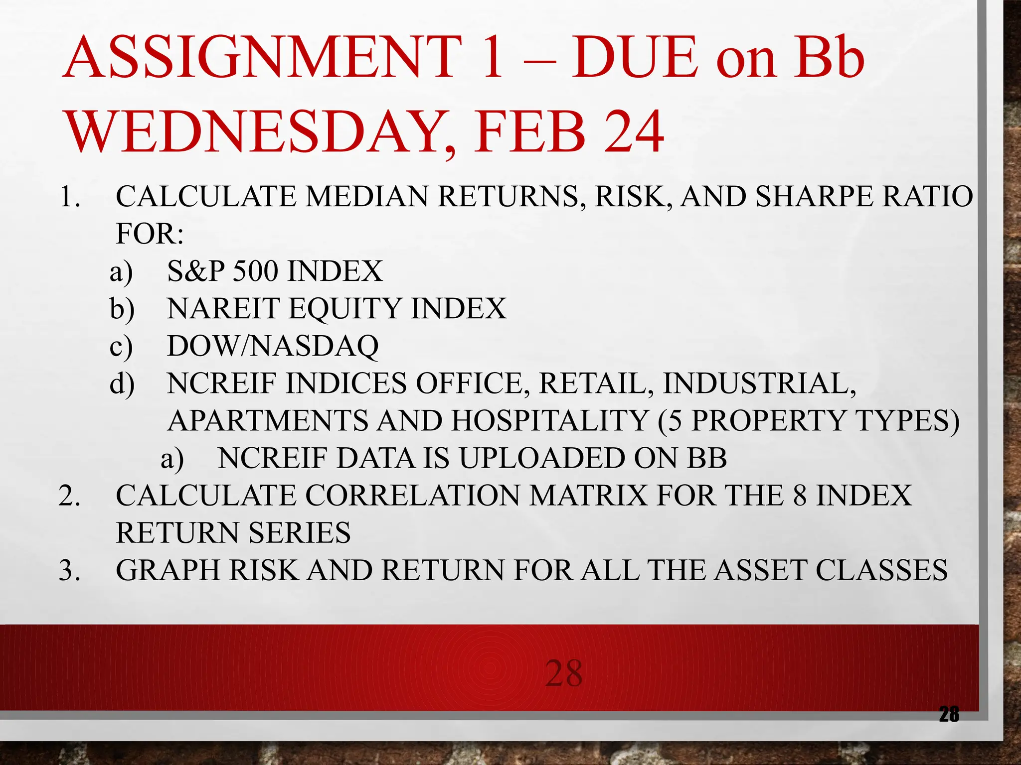 28
28
ASSIGNMENT 1 – DUE on Bb
WEDNESDAY, FEB 24
1. CALCULATE MEDIAN RETURNS, RISK, AND SHARPE RATIO
FOR:
a) S&P 500 INDEX
b) NAREIT EQUITY INDEX
c) DOW/NASDAQ
d) NCREIF INDICES OFFICE, RETAIL, INDUSTRIAL,
APARTMENTS AND HOSPITALITY (5 PROPERTY TYPES)
a) NCREIF DATA IS UPLOADED ON BB
2. CALCULATE CORRELATION MATRIX FOR THE 8 INDEX
RETURN SERIES
3. GRAPH RISK AND RETURN FOR ALL THE ASSET CLASSES
 
