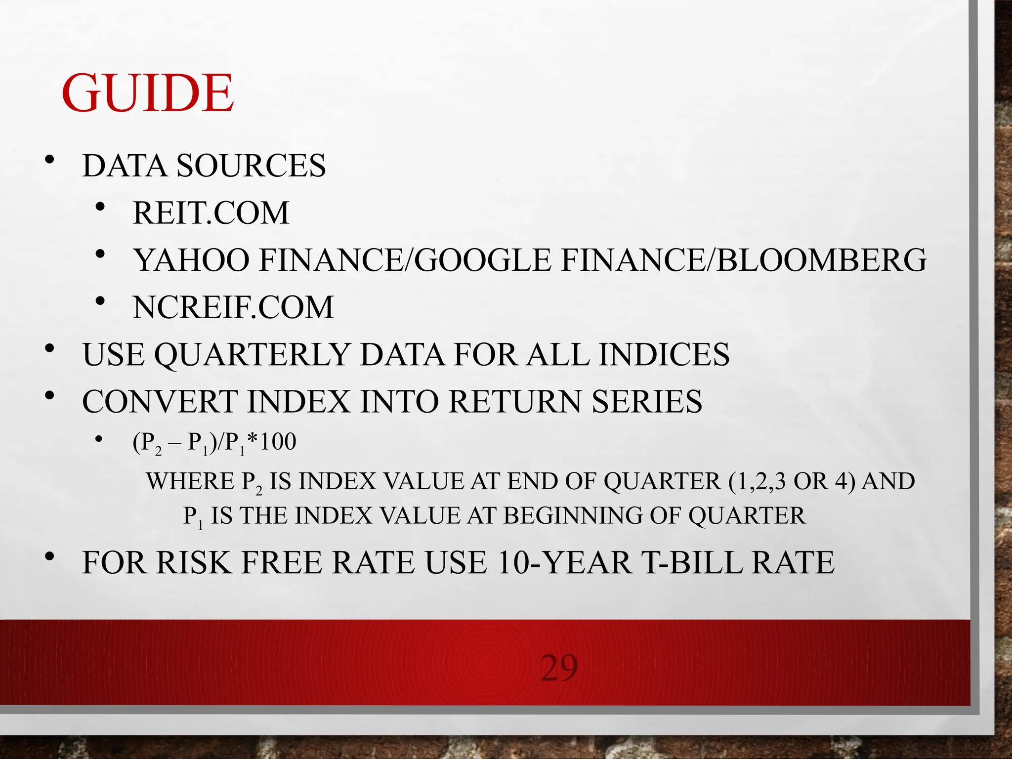 29
GUIDE
• DATA SOURCES
• REIT.COM
• YAHOO FINANCE/GOOGLE FINANCE/BLOOMBERG
• NCREIF.COM
• USE QUARTERLY DATA FOR ALL INDICES
• CONVERT INDEX INTO RETURN SERIES
• (P2 – P1)/P1*100
WHERE P2 IS INDEX VALUE AT END OF QUARTER (1,2,3 OR 4) AND
P1 IS THE INDEX VALUE AT BEGINNING OF QUARTER
• FOR RISK FREE RATE USE 10-YEAR T-BILL RATE
 