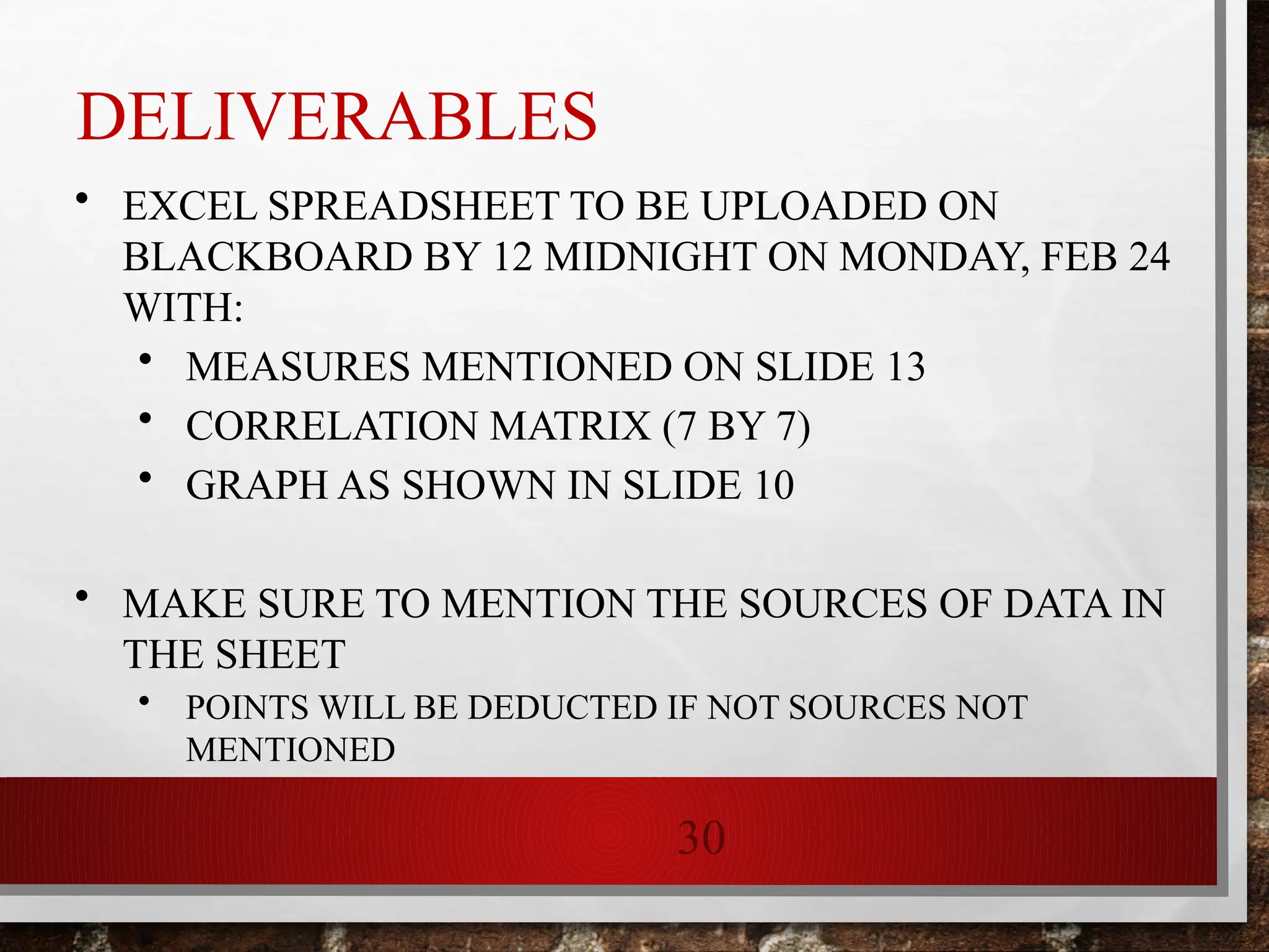 30
• EXCEL SPREADSHEET TO BE UPLOADED ON
BLACKBOARD BY 12 MIDNIGHT ON MONDAY, FEB 24
WITH:
• MEASURES MENTIONED ON SLIDE 13
• CORRELATION MATRIX (7 BY 7)
• GRAPH AS SHOWN IN SLIDE 10
• MAKE SURE TO MENTION THE SOURCES OF DATA IN
THE SHEET
• POINTS WILL BE DEDUCTED IF NOT SOURCES NOT
MENTIONED
DELIVERABLES
 