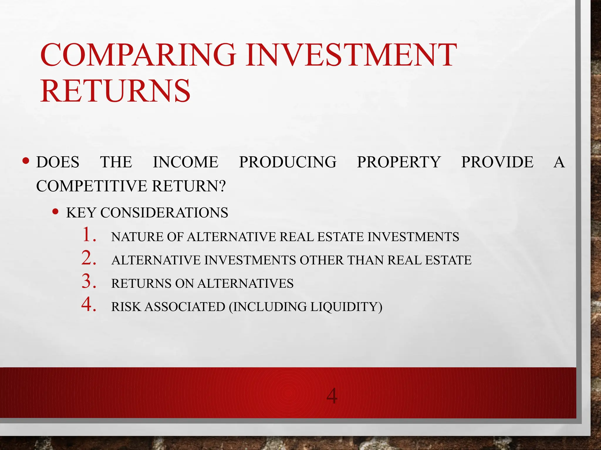 4
COMPARING INVESTMENT
RETURNS
• DOES THE INCOME PRODUCING PROPERTY PROVIDE A
COMPETITIVE RETURN?
• KEY CONSIDERATIONS
1. NATURE OF ALTERNATIVE REAL ESTATE INVESTMENTS
2. ALTERNATIVE INVESTMENTS OTHER THAN REAL ESTATE
3. RETURNS ON ALTERNATIVES
4. RISK ASSOCIATED (INCLUDING LIQUIDITY)
 