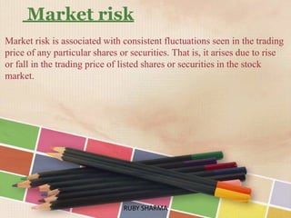 Market risk
Market risk is associated with consistent fluctuations seen in the trading
price of any particular shares or securities. That is, it arises due to rise
or fall in the trading price of listed shares or securities in the stock
market.
RUBY SHARMARUBY SHARMA
 