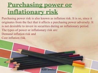 Purchasing power or
inflationary risk
Purchasing power risk is also known as inflation risk. It is so, since it
originates from the fact that it affects a purchasing power adversely. It
is not desirable to invest in securities during an inflationary period.
The types of power or inflationary risk are:
Demand inflation risk and
Cost inflation risk.
RUBY SHARMARUBY SHARMA
 
