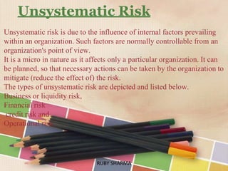 Unsystematic Risk
Unsystematic risk is due to the influence of internal factors prevailing
within an organization. Such factors are normally controllable from an
organization's point of view.
It is a micro in nature as it affects only a particular organization. It can
be planned, so that necessary actions can be taken by the organization to
mitigate (reduce the effect of) the risk.
The types of unsystematic risk are depicted and listed below.
Business or liquidity risk,
Financial risk
credit risk and
Operational risk.
RUBY SHARMARUBY SHARMA
 