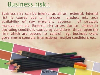 Business risk :
Business risk can be internal as all as external. Internal
risk is caused due to improper product mix ,non
availability of raw materials, absence of strategic
management etc. External risk arises due to change in
operating conditions caused by conditions thrust upon the
firm which are beyond its control eg; business cycle,
government controls, international market conditions etc.
RUBY SHARMARUBY SHARMA
 