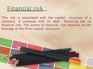 Financial risk :
This risk is associated with the capital structure of a
company. A company with no debt financing has no
financial risk. The extent of financial risk depends on the
leverage of the firms capital structure.
RUBY SHARMARUBY SHARMA
 