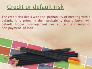 Credit or default risk
The credit risk deals with the probability of meeting with a
default. It is primarily the probability that a buyer will
default. Proper management can reduce the chances of
non payment of loan .
RUBY SHARMARUBY SHARMA
 