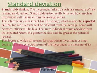Standard deviation
Standard deviation. The investment industry’s primary measure of risk
is standard deviation. Standard deviation really tells you how much an
investment will fluctuate from the average return.
The return of any investment has an average, which is also the expected
return, but most returns will be different from the average: some will
be more, others will be less. The more individual returns deviate from
the expected return, the greater the risk and the greater the potential
reward.
The degree to which all returns for a particular investment or asset
deviate from the expected return of the investment is a measure of its
risk.
RUBY SHARMARUBY SHARMA
 
