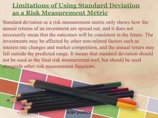 Limitations of Using Standard Deviation
as a Risk Measurement Metric
Standard deviation as a risk measurement metric only shows how the
annual returns of an investment are spread out, and it does not
necessarily mean that the outcomes will be consistent in the future. The
investments may be affected by other non-related factors such as
interest rate changes and market competition, and the annual return may
fall outside the predicted range. It means that standard deviation should
not be used as the final risk measurement tool, but should be used
alongside other risk measurement functions.
RUBY SHARMARUBY SHARMA
 