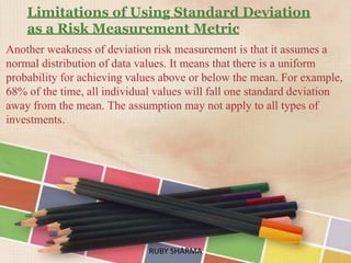 Limitations of Using Standard Deviation
as a Risk Measurement Metric
Another weakness of deviation risk measurement is that it assumes a
normal distribution of data values. It means that there is a uniform
probability for achieving values above or below the mean. For example,
68% of the time, all individual values will fall one standard deviation
away from the mean. The assumption may not apply to all types of
investments.
RUBY SHARMARUBY SHARMA
 