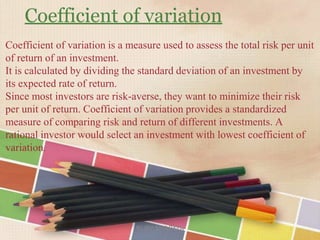 Coefficient of variation
Coefficient of variation is a measure used to assess the total risk per unit
of return of an investment.
It is calculated by dividing the standard deviation of an investment by
its expected rate of return.
Since most investors are risk-averse, they want to minimize their risk
per unit of return. Coefficient of variation provides a standardized
measure of comparing risk and return of different investments. A
rational investor would select an investment with lowest coefficient of
variation.
RUBY SHARMA
 