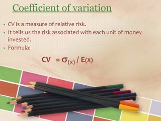 Coefficient of variation
RUBY SHARMA
 CV is a measure of relative risk.
 It tells us the risk associated with each unit of money
invested.
 Formula:
CV = (x) / E(X)
 