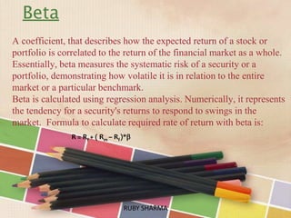 Beta
A coefficient, that describes how the expected return of a stock or
portfolio is correlated to the return of the financial market as a whole.
Essentially, beta measures the systematic risk of a security or a
portfolio, demonstrating how volatile it is in relation to the entire
market or a particular benchmark.
Beta is calculated using regression analysis. Numerically, it represents
the tendency for a security's returns to respond to swings in the
market. Formula to calculate required rate of return with beta is:
RUBY SHARMARUBY SHARMA
R = Rf + ( Rm – Rf)*
 