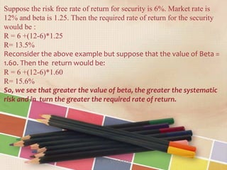 Suppose the risk free rate of return for security is 6%. Market rate is
12% and beta is 1.25. Then the required rate of return for the security
would be :
R = 6 +(12-6)*1.25
R= 13.5%
Reconsider the above example but suppose that the value of Beta =
1.60. Then the return would be:
R = 6 +(12-6)*1.60
R= 15.6%
So, we see that greater the value of beta, the greater the systematic
risk and in turn the greater the required rate of return.
RUBY SHARMA
 