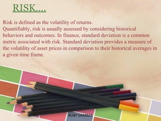 RISK….
Risk is defined as the volatility of returns.
Quantifiably, risk is usually assessed by considering historical
behaviors and outcomes. In finance, standard deviation is a common
metric associated with risk. Standard deviation provides a measure of
the volatility of asset prices in comparison to their historical averages in
a given time frame.
RUBY SHARMARUBY SHARMA
 