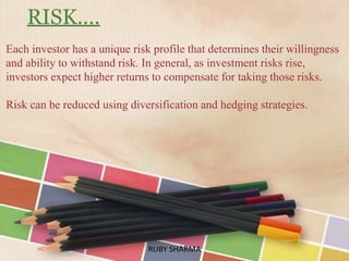 RISK….
Each investor has a unique risk profile that determines their willingness
and ability to withstand risk. In general, as investment risks rise,
investors expect higher returns to compensate for taking those risks.
Risk can be reduced using diversification and hedging strategies.
RUBY SHARMARUBY SHARMA
 