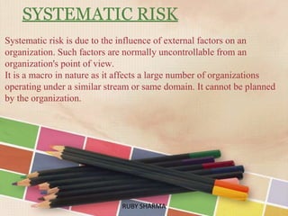 SYSTEMATIC RISK
Systematic risk is due to the influence of external factors on an
organization. Such factors are normally uncontrollable from an
organization's point of view.
It is a macro in nature as it affects a large number of organizations
operating under a similar stream or same domain. It cannot be planned
by the organization.
RUBY SHARMARUBY SHARMA
 