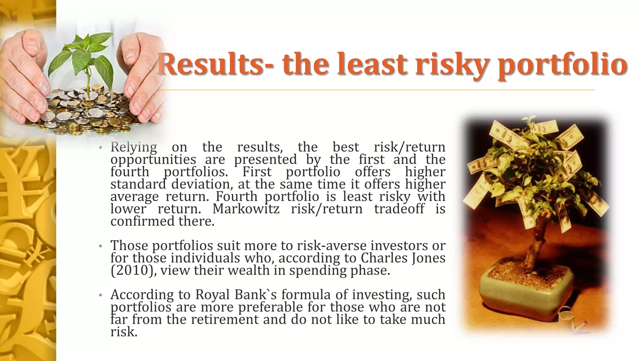 Results- the least risky portfolio
• Relying on the results, the best risk/return
opportunities are presented by the first and the
fourth portfolios. First portfolio offers higher
standard deviation, at the same time it offers higher
average return. Fourth portfolio is least risky with
lower return. Markowitz risk/return tradeoff is
confirmed there.
• Those portfolios suit more to risk-averse investors or
for those individuals who, according to Charles Jones
(2010), view their wealth in spending phase.
• According to Royal Bank`s formula of investing, such
portfolios are more preferable for those who are not
far from the retirement and do not like to take much
risk.
 
