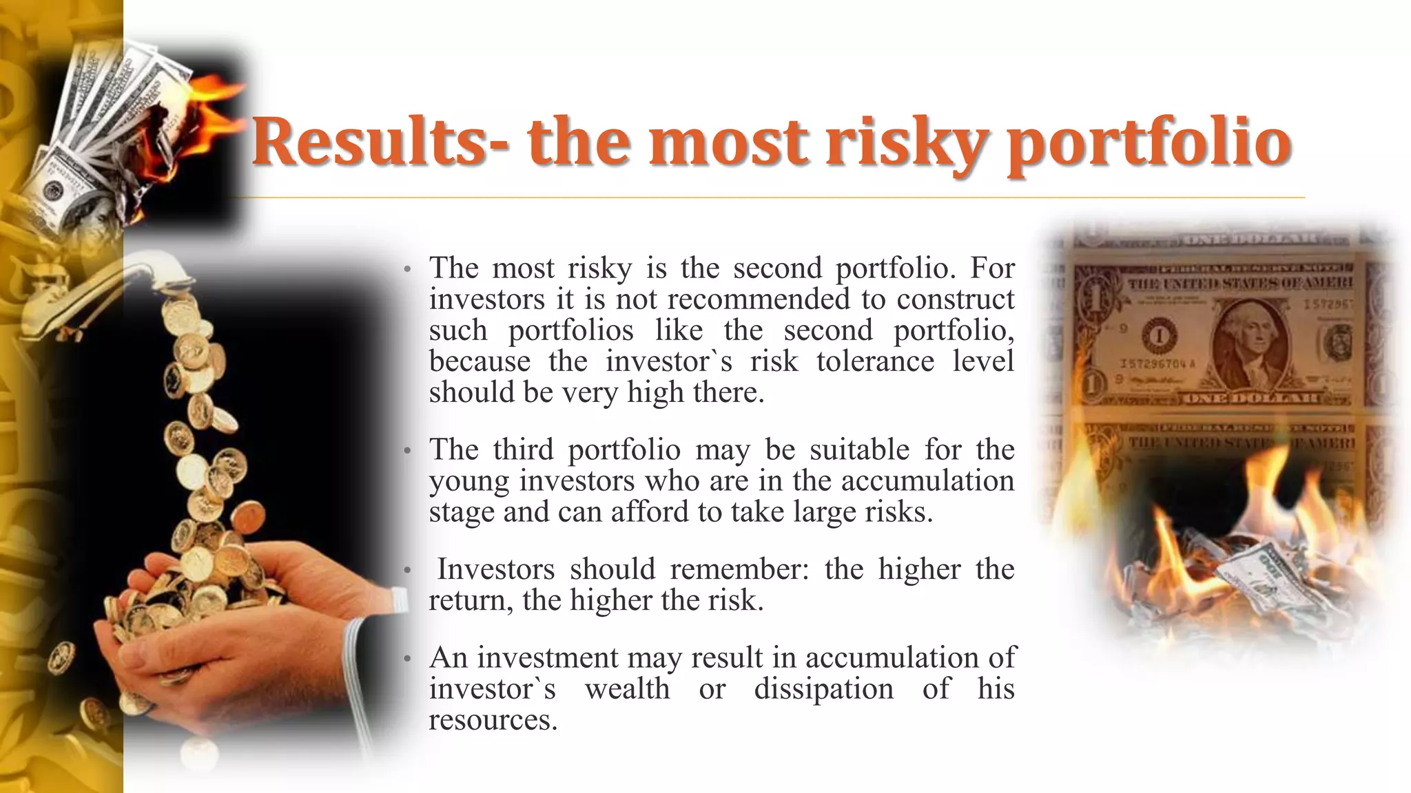 Results- the most risky portfolio
• The most risky is the second portfolio. For
investors it is not recommended to construct
such portfolios like the second portfolio,
because the investor`s risk tolerance level
should be very high there.
• The third portfolio may be suitable for the
young investors who are in the accumulation
stage and can afford to take large risks.
• Investors should remember: the higher the
return, the higher the risk.
• An investment may result in accumulation of
investor`s wealth or dissipation of his
resources.
 