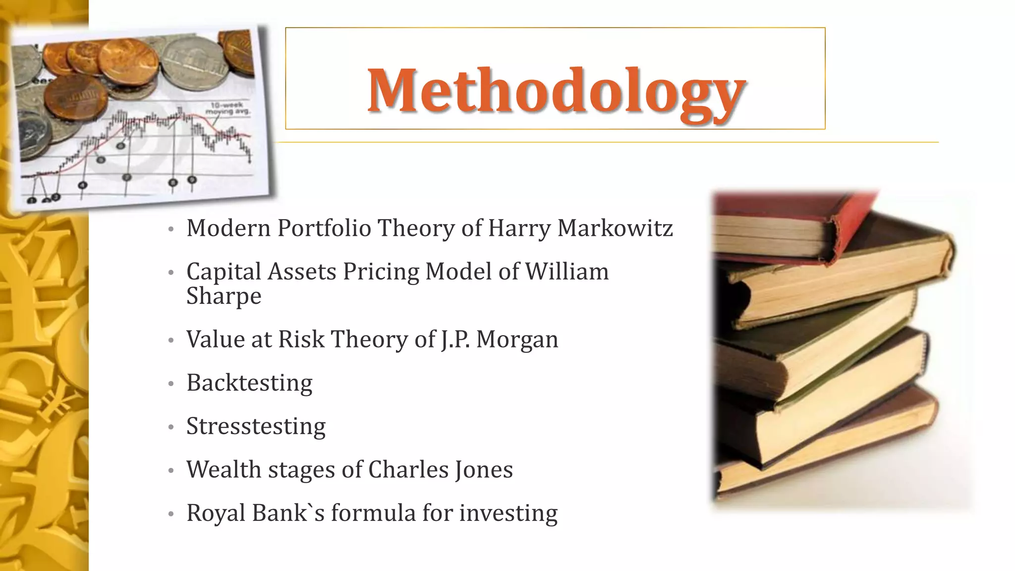 Methodology
• Modern Portfolio Theory of Harry Markowitz
• Capital Assets Pricing Model of William
Sharpe
• Value at Risk Theory of J.P. Morgan
• Backtesting
• Stresstesting
• Wealth stages of Charles Jones
• Royal Bank`s formula for investing
 