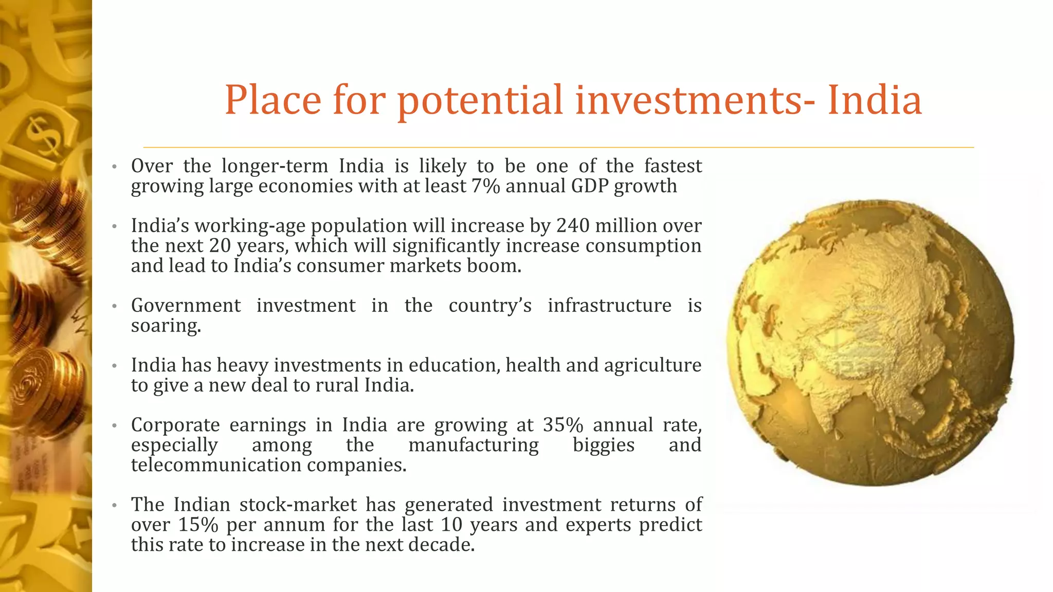 Place for potential investments- India
• Over the longer-term India is likely to be one of the fastest
growing large economies with at least 7% annual GDP growth
• India’s working-age population will increase by 240 million over
the next 20 years, which will significantly increase consumption
and lead to India’s consumer markets boom.
• Government investment in the country’s infrastructure is
soaring.
• India has heavy investments in education, health and agriculture
to give a new deal to rural India.
• Corporate earnings in India are growing at 35% annual rate,
especially among the manufacturing biggies and
telecommunication companies.
• The Indian stock-market has generated investment returns of
over 15% per annum for the last 10 years and experts predict
this rate to increase in the next decade.
 