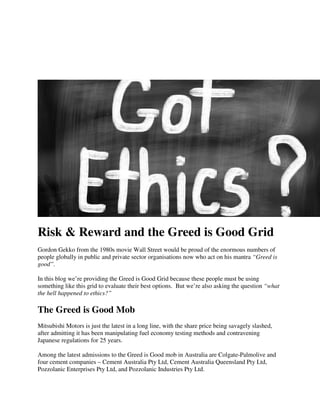 Risk & Reward and the Greed is Good Grid
Gordon Gekko from the 1980s movie Wall Street would be proud of the enormous numbers of
people globally in public and private sector organisations now who act on his mantra “Greed is
good”.
In this blog we’re providing the Greed is Good Grid because these people must be using
something like this grid to evaluate their best options. But we’re also asking the question “what
the hell happened to ethics?”
The Greed is Good Mob
Mitsubishi Motors is just the latest in a long line, with the share price being savagely slashed,
after admitting it has been manipulating fuel economy testing methods and contravening
Japanese regulations for 25 years.
Among the latest admissions to the Greed is Good mob in Australia are Colgate-Palmolive and
four cement companies – Cement Australia Pty Ltd, Cement Australia Queensland Pty Ltd,
Pozzolanic Enterprises Pty Ltd, and Pozzolanic Industries Pty Ltd.
 