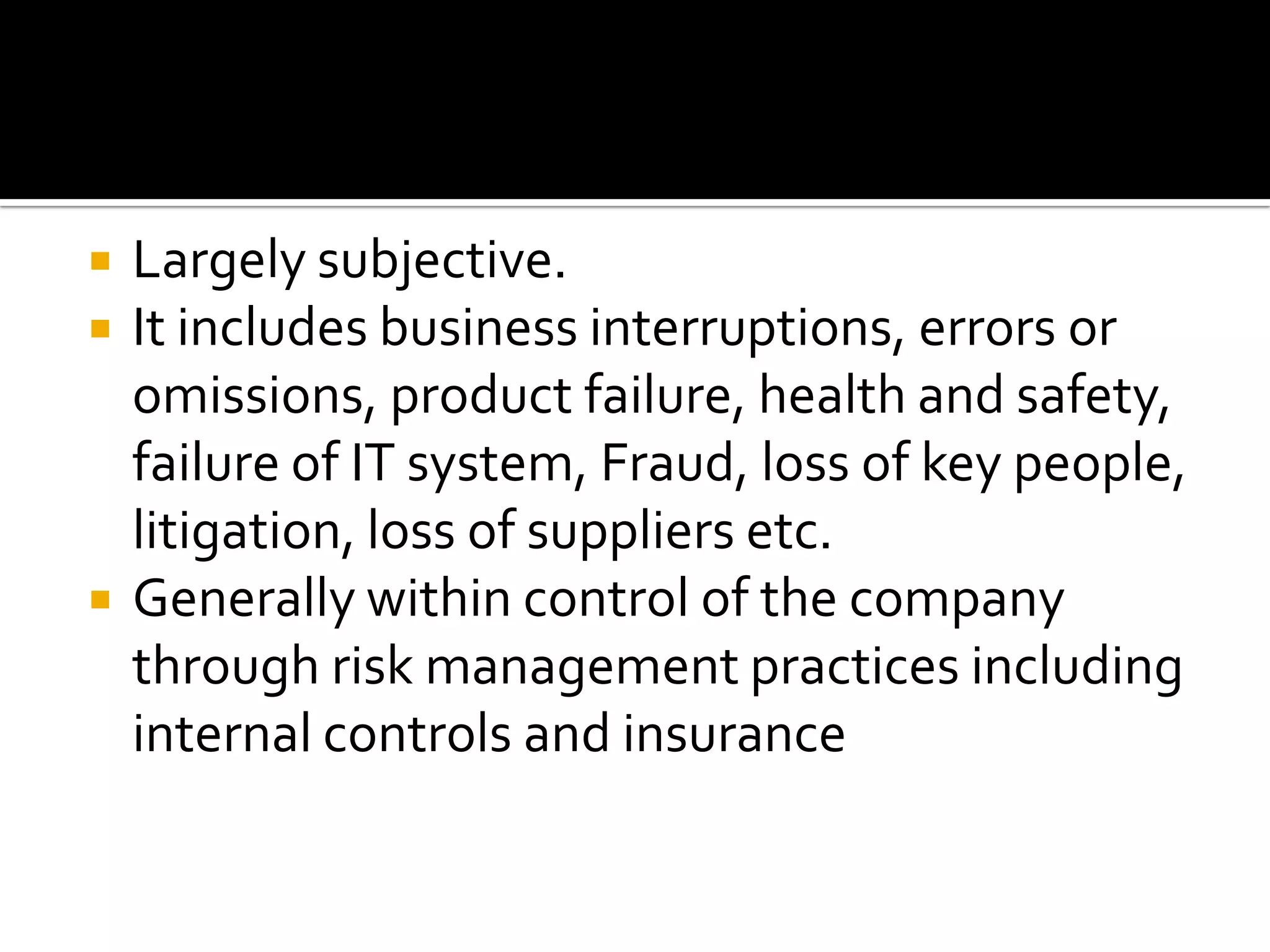  Largely subjective.
 It includes business interruptions, errors or
omissions, product failure, health and safety,
failure of IT system, Fraud, loss of key people,
litigation, loss of suppliers etc.
 Generally within control of the company
through risk management practices including
internal controls and insurance
 