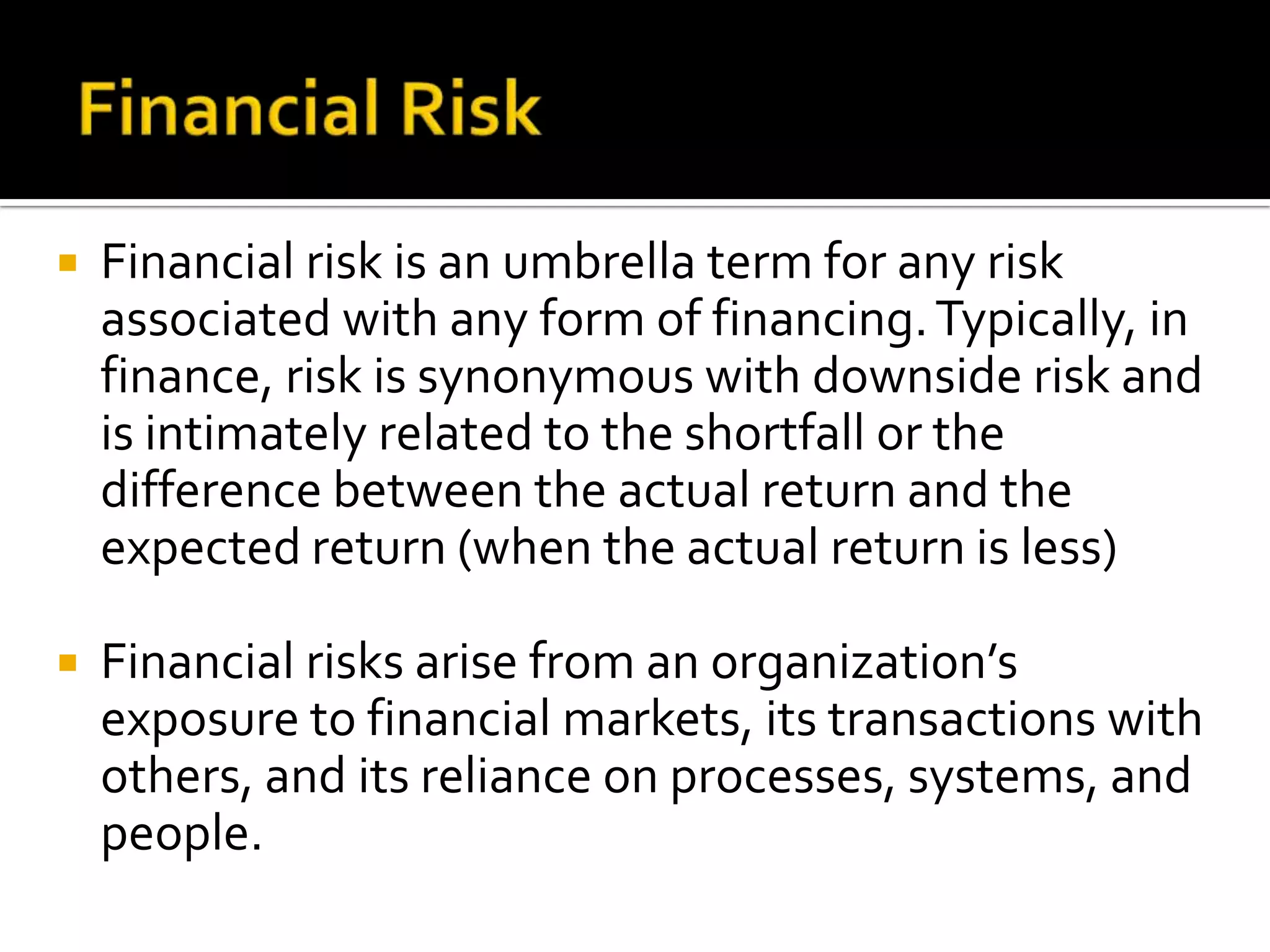  Financial risk is an umbrella term for any risk
associated with any form of financing.Typically, in
finance, risk is synonymous with downside risk and
is intimately related to the shortfall or the
difference between the actual return and the
expected return (when the actual return is less)
 Financial risks arise from an organization’s
exposure to financial markets, its transactions with
others, and its reliance on processes, systems, and
people.
 