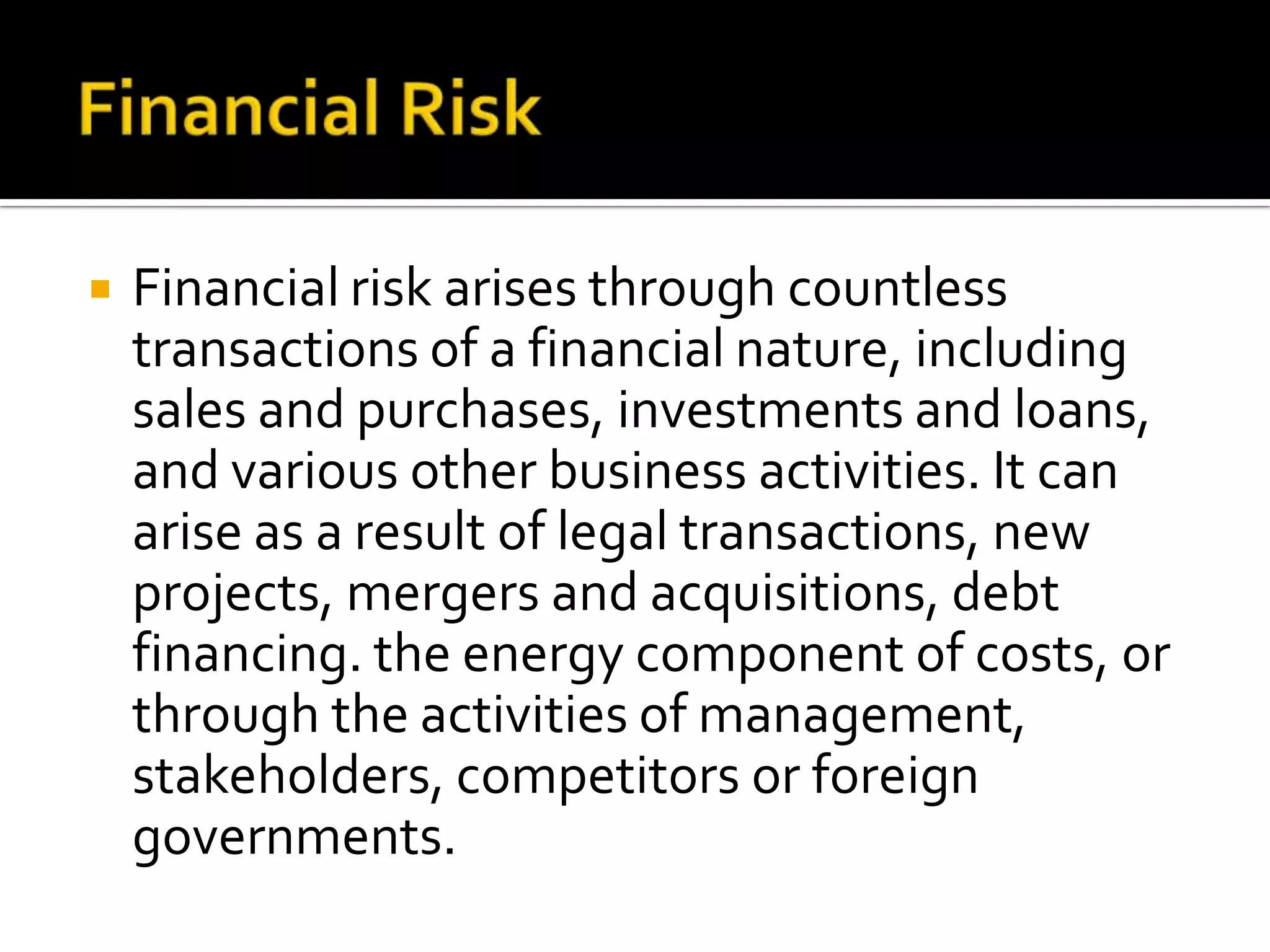  Financial risk arises through countless
transactions of a financial nature, including
sales and purchases, investments and loans,
and various other business activities. It can
arise as a result of legal transactions, new
projects, mergers and acquisitions, debt
financing. the energy component of costs, or
through the activities of management,
stakeholders, competitors or foreign
governments.
 