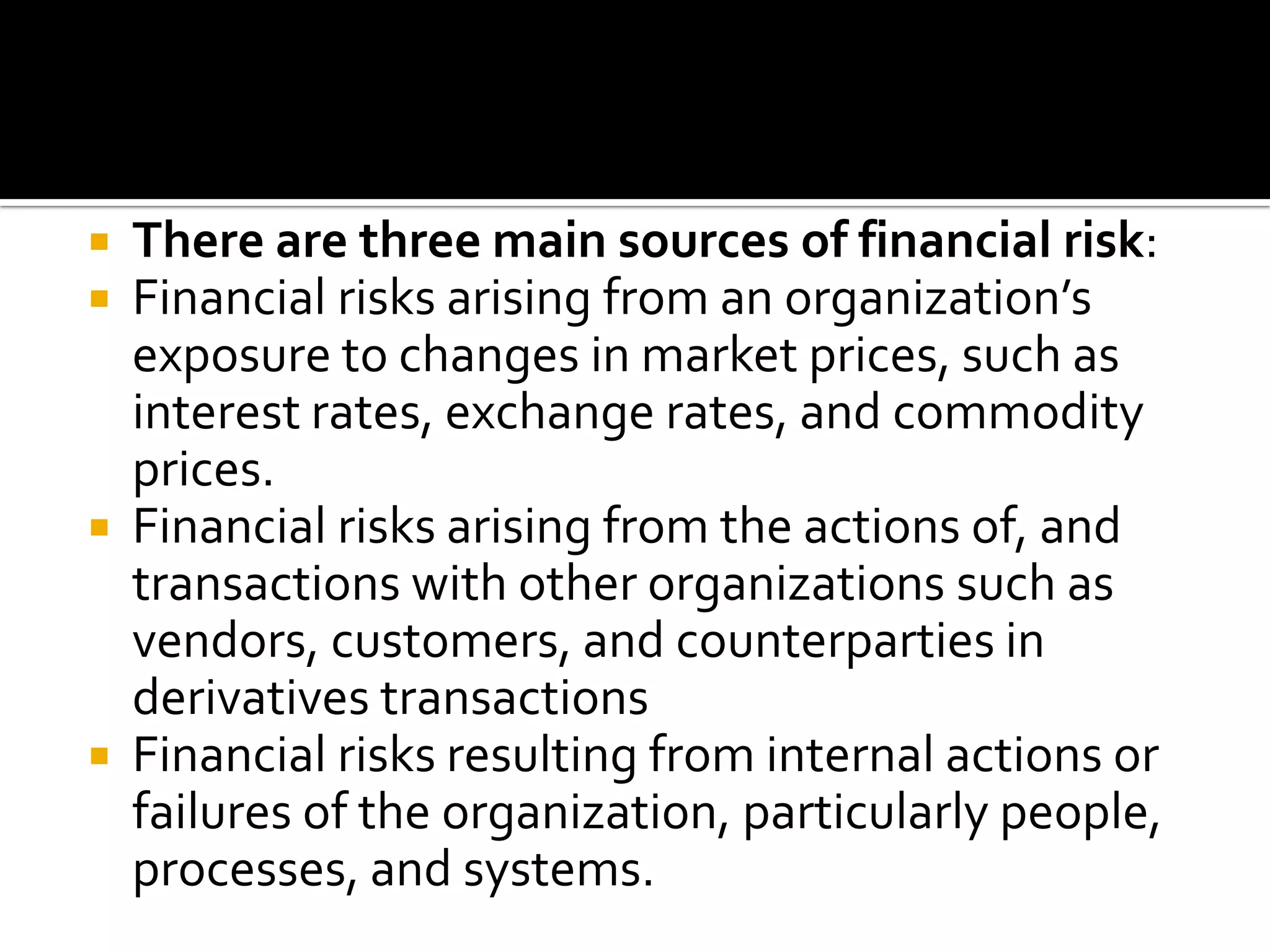  There are three main sources of financial risk:
 Financial risks arising from an organization’s
exposure to changes in market prices, such as
interest rates, exchange rates, and commodity
prices.
 Financial risks arising from the actions of, and
transactions with other organizations such as
vendors, customers, and counterparties in
derivatives transactions
 Financial risks resulting from internal actions or
failures of the organization, particularly people,
processes, and systems.
 
