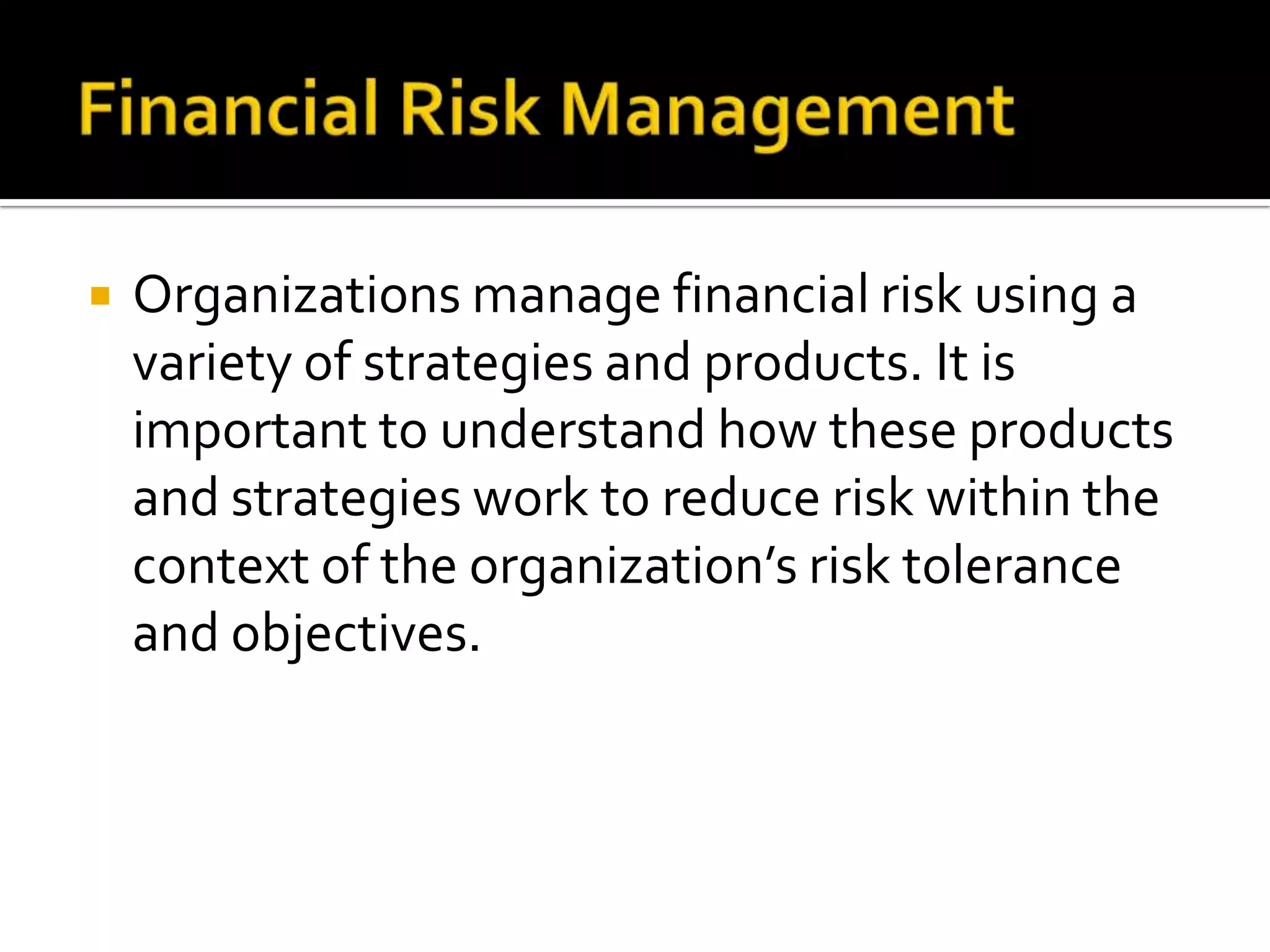  Organizations manage financial risk using a
variety of strategies and products. It is
important to understand how these products
and strategies work to reduce risk within the
context of the organization’s risk tolerance
and objectives.
 