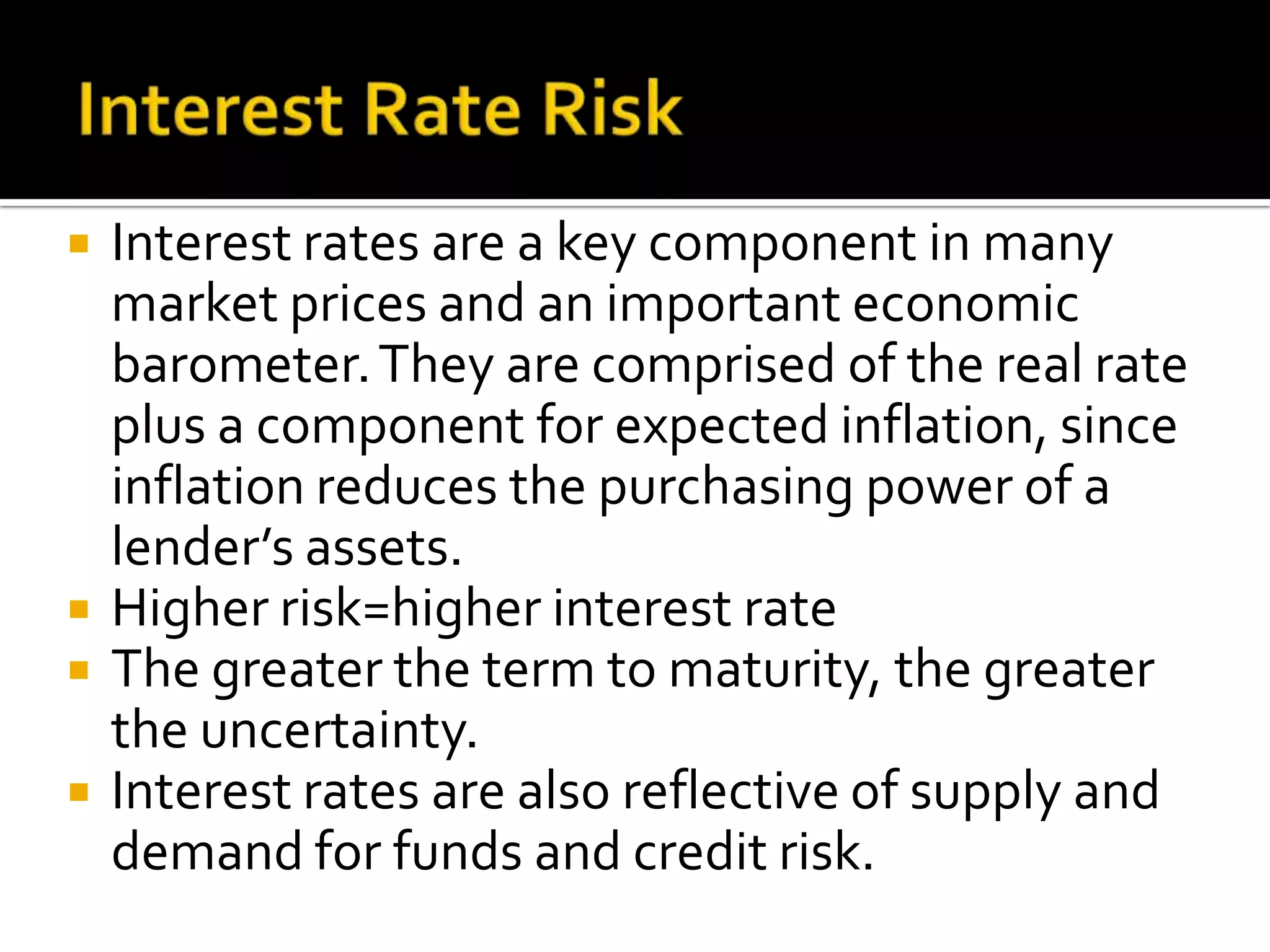  Interest rates are a key component in many
market prices and an important economic
barometer.They are comprised of the real rate
plus a component for expected inflation, since
inflation reduces the purchasing power of a
lender’s assets.
 Higher risk=higher interest rate
 The greater the term to maturity, the greater
the uncertainty.
 Interest rates are also reflective of supply and
demand for funds and credit risk.
 
