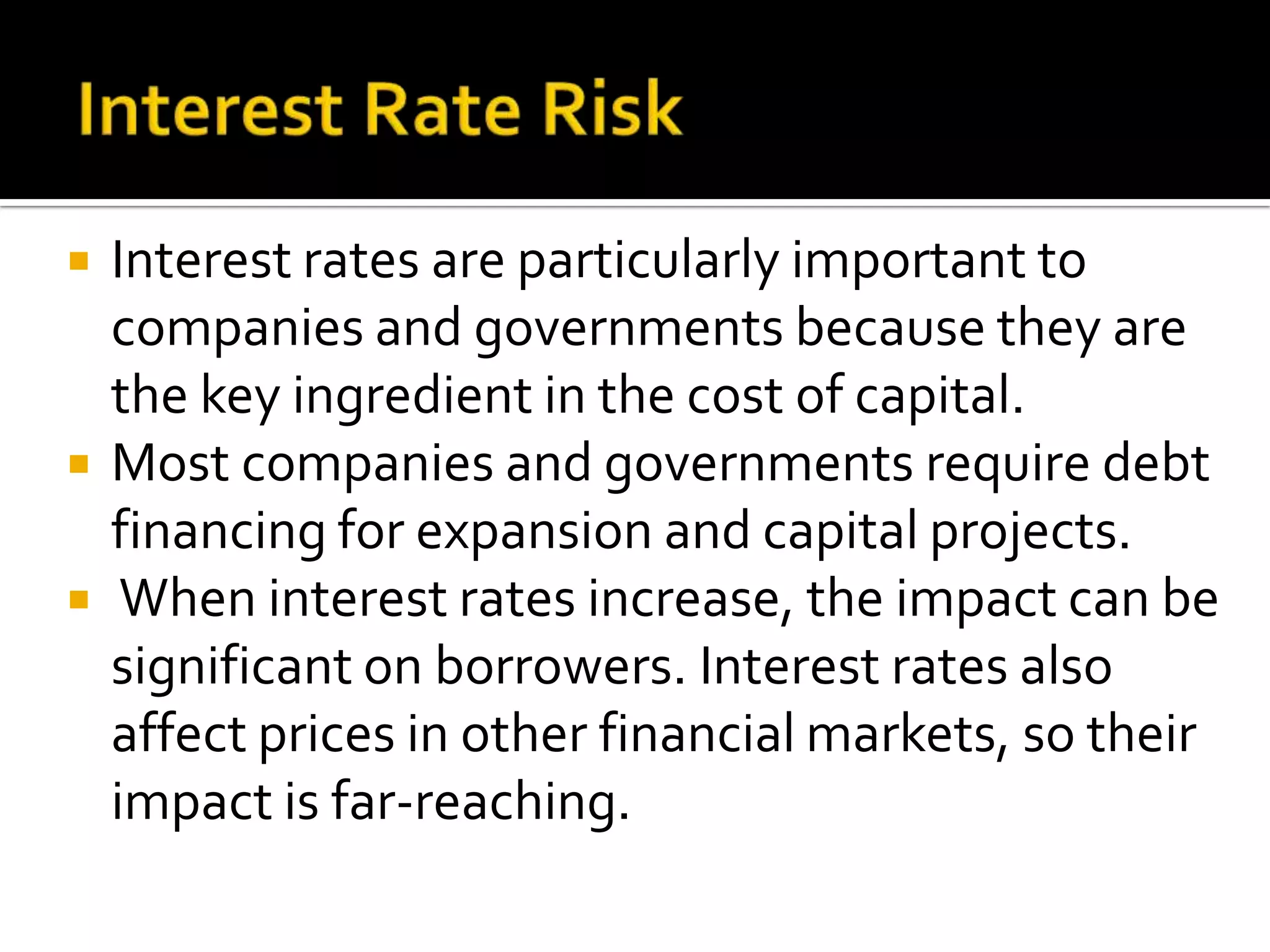  Interest rates are particularly important to
companies and governments because they are
the key ingredient in the cost of capital.
 Most companies and governments require debt
financing for expansion and capital projects.
 When interest rates increase, the impact can be
significant on borrowers. Interest rates also
affect prices in other financial markets, so their
impact is far-reaching.
 