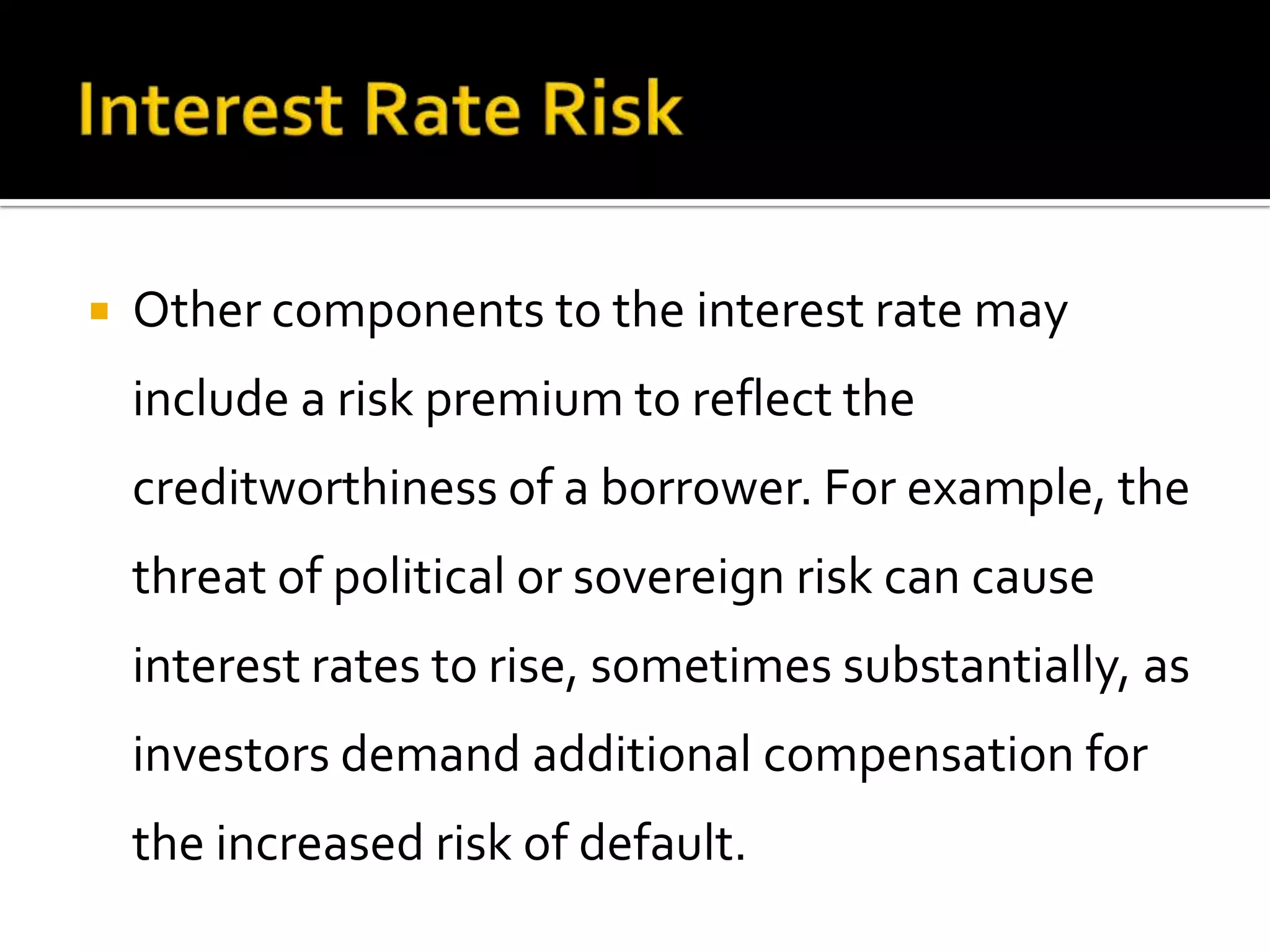  Other components to the interest rate may
include a risk premium to reflect the
creditworthiness of a borrower. For example, the
threat of political or sovereign risk can cause
interest rates to rise, sometimes substantially, as
investors demand additional compensation for
the increased risk of default.
 