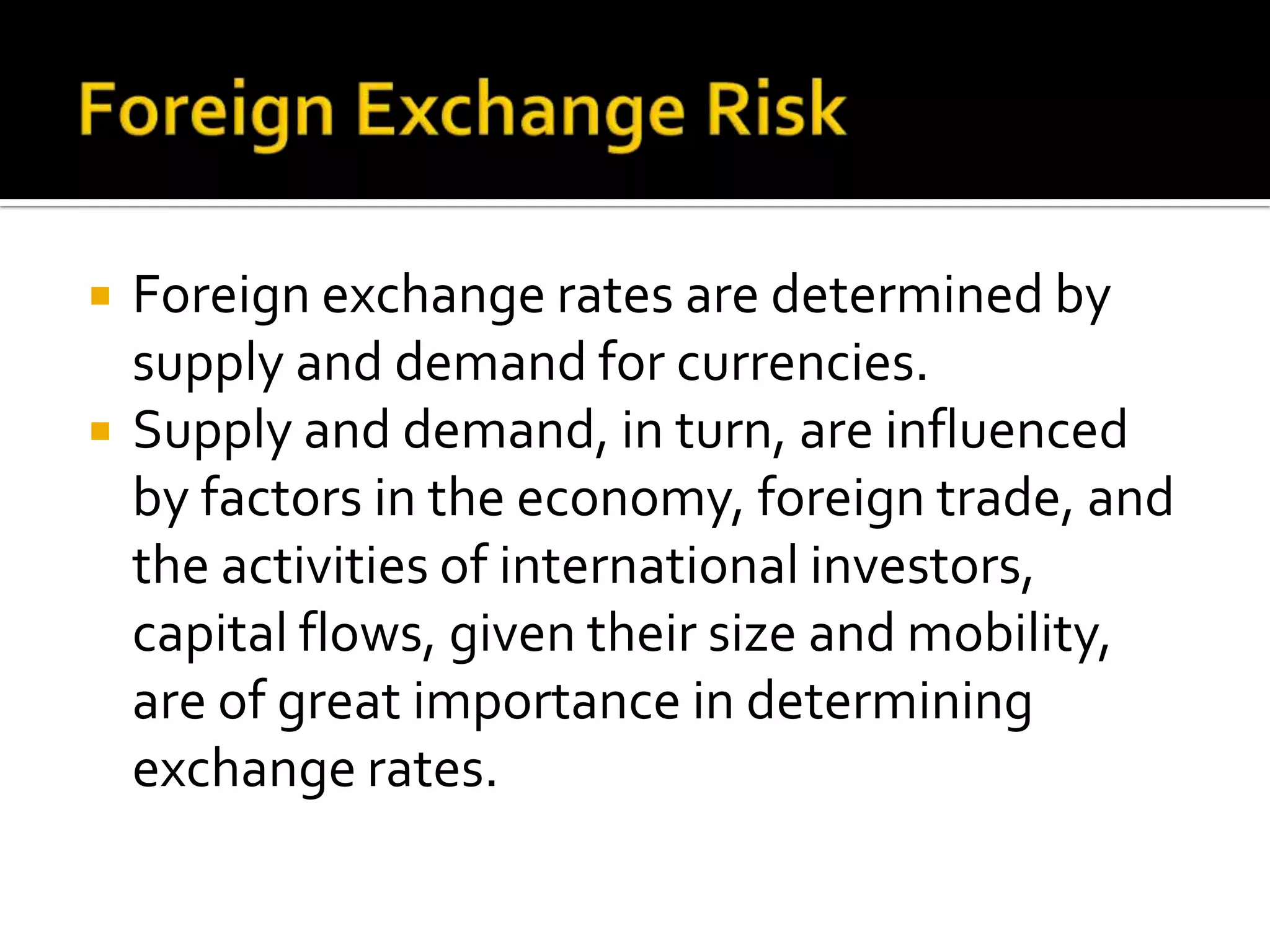  Foreign exchange rates are determined by
supply and demand for currencies.
 Supply and demand, in turn, are influenced
by factors in the economy, foreign trade, and
the activities of international investors,
capital flows, given their size and mobility,
are of great importance in determining
exchange rates.
 