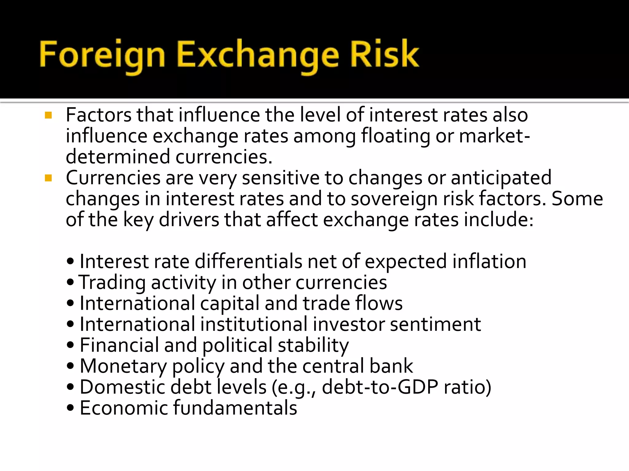  Factors that influence the level of interest rates also
influence exchange rates among floating or market-
determined currencies.
 Currencies are very sensitive to changes or anticipated
changes in interest rates and to sovereign risk factors. Some
of the key drivers that affect exchange rates include:
• Interest rate differentials net of expected inflation
•Trading activity in other currencies
• International capital and trade flows
• International institutional investor sentiment
• Financial and political stability
• Monetary policy and the central bank
• Domestic debt levels (e.g., debt-to-GDP ratio)
• Economic fundamentals
 