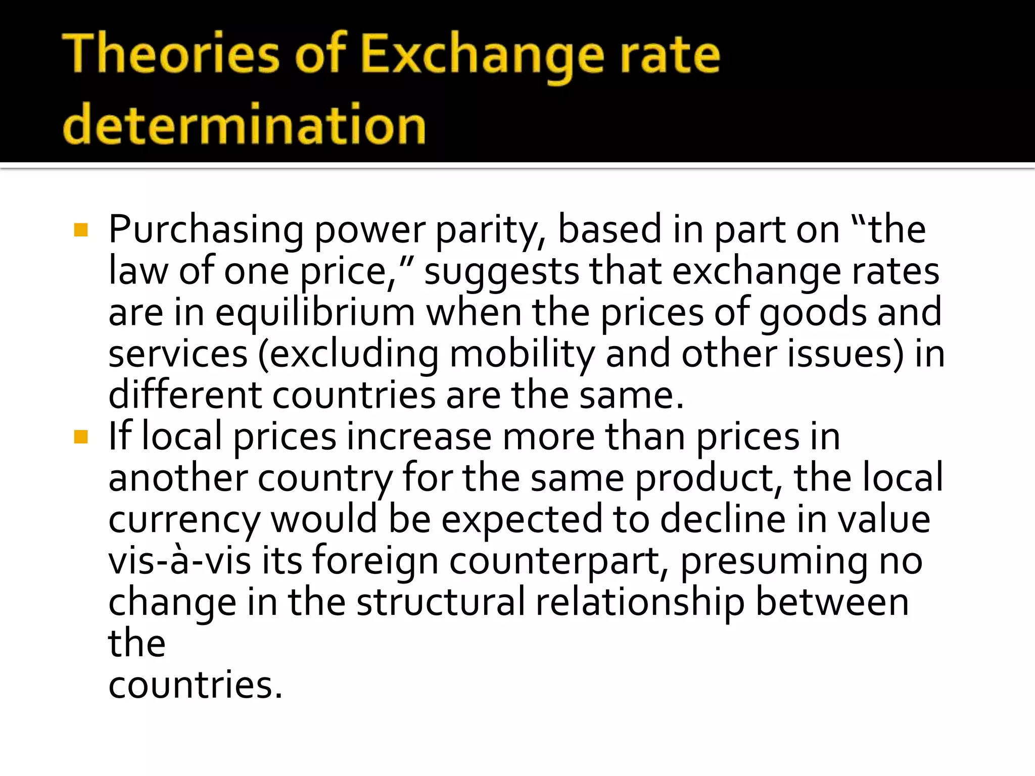  Purchasing power parity, based in part on “the
law of one price,” suggests that exchange rates
are in equilibrium when the prices of goods and
services (excluding mobility and other issues) in
different countries are the same.
 If local prices increase more than prices in
another country for the same product, the local
currency would be expected to decline in value
vis-à-vis its foreign counterpart, presuming no
change in the structural relationship between
the
countries.
 