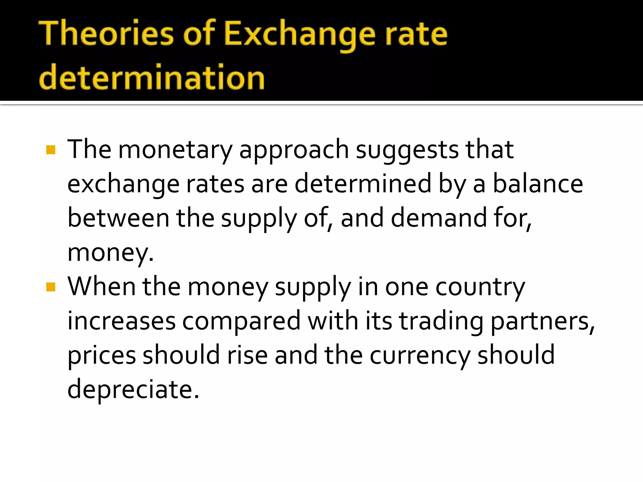  The monetary approach suggests that
exchange rates are determined by a balance
between the supply of, and demand for,
money.
 When the money supply in one country
increases compared with its trading partners,
prices should rise and the currency should
depreciate.
 