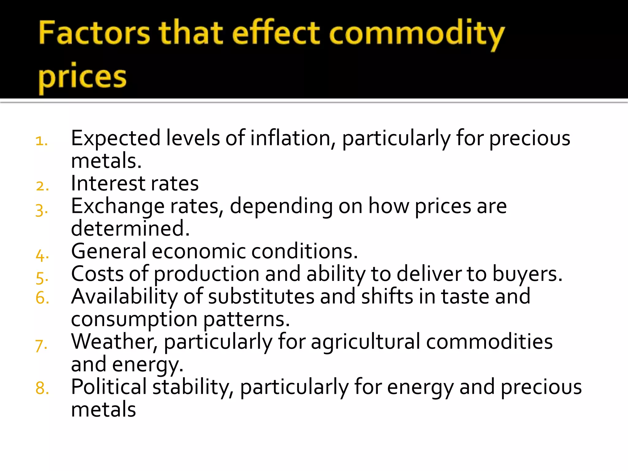 1. Expected levels of inflation, particularly for precious
metals.
2. Interest rates
3. Exchange rates, depending on how prices are
determined.
4. General economic conditions.
5. Costs of production and ability to deliver to buyers.
6. Availability of substitutes and shifts in taste and
consumption patterns.
7. Weather, particularly for agricultural commodities
and energy.
8. Political stability, particularly for energy and precious
metals
 