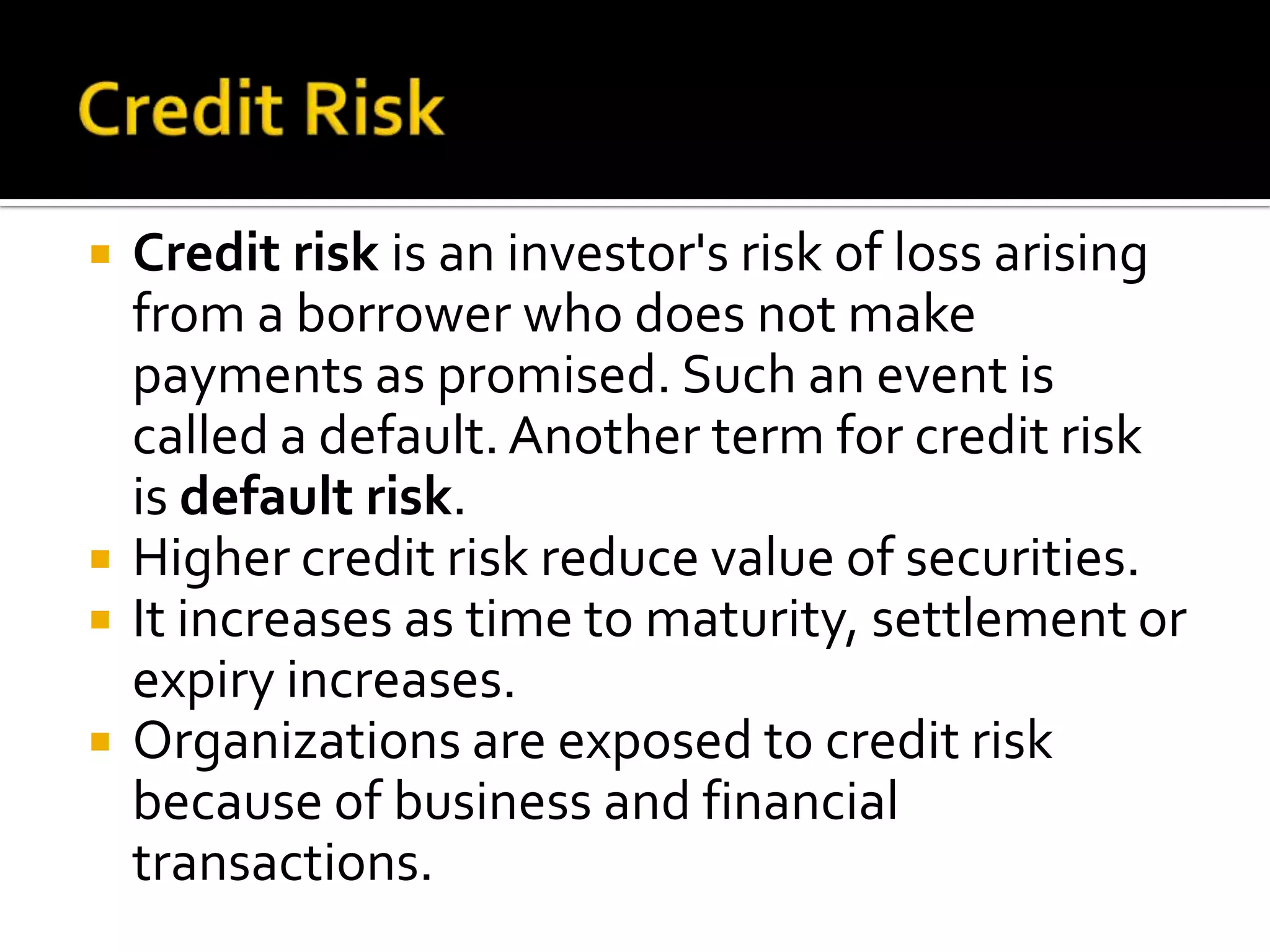  Credit risk is an investor's risk of loss arising
from a borrower who does not make
payments as promised. Such an event is
called a default. Another term for credit risk
is default risk.
 Higher credit risk reduce value of securities.
 It increases as time to maturity, settlement or
expiry increases.
 Organizations are exposed to credit risk
because of business and financial
transactions.
 