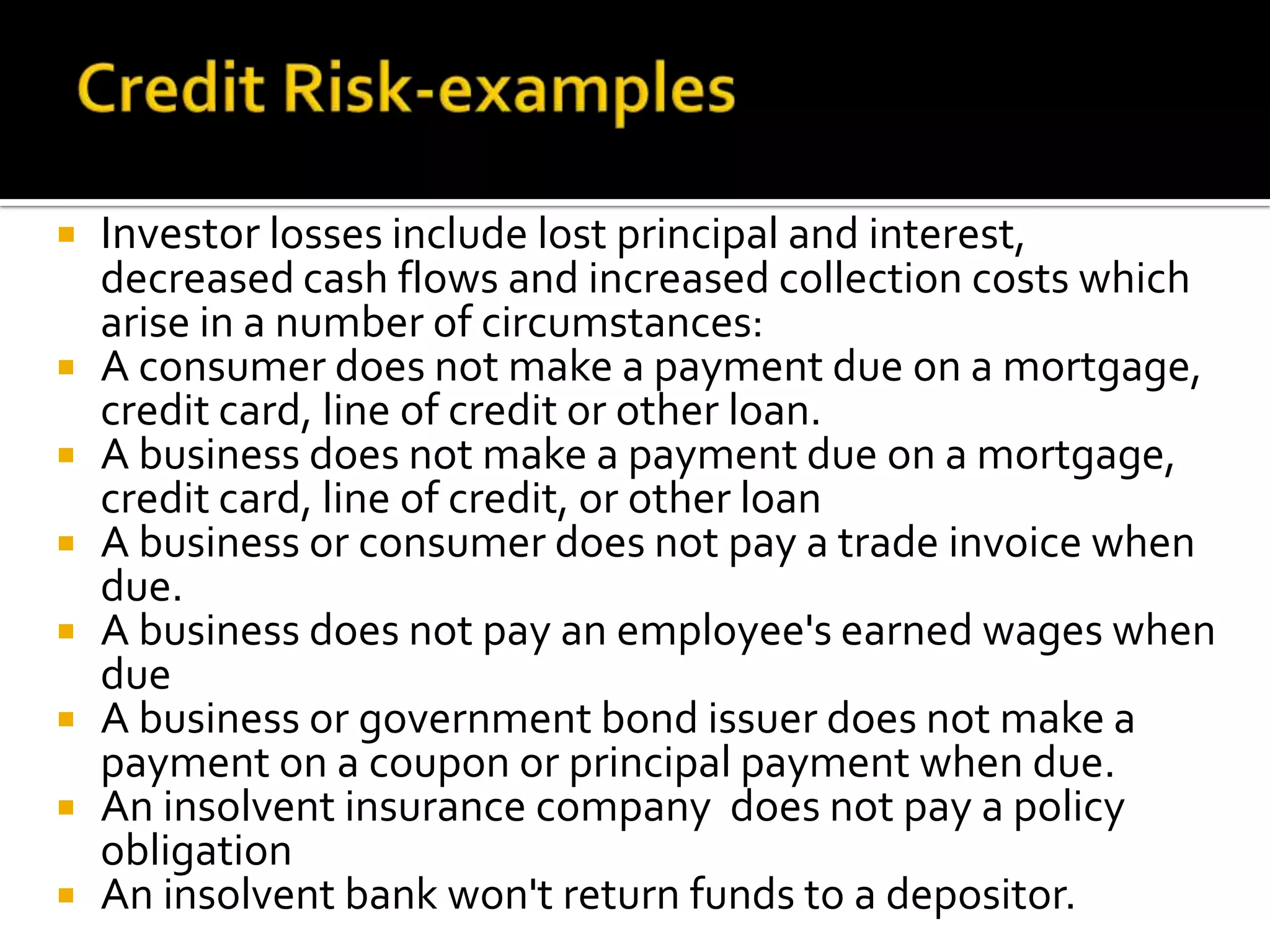  Investor losses include lost principal and interest,
decreased cash flows and increased collection costs which
arise in a number of circumstances:
 A consumer does not make a payment due on a mortgage,
credit card, line of credit or other loan.
 A business does not make a payment due on a mortgage,
credit card, line of credit, or other loan
 A business or consumer does not pay a trade invoice when
due.
 A business does not pay an employee's earned wages when
due
 A business or government bond issuer does not make a
payment on a coupon or principal payment when due.
 An insolvent insurance company does not pay a policy
obligation
 An insolvent bank won't return funds to a depositor.
 
