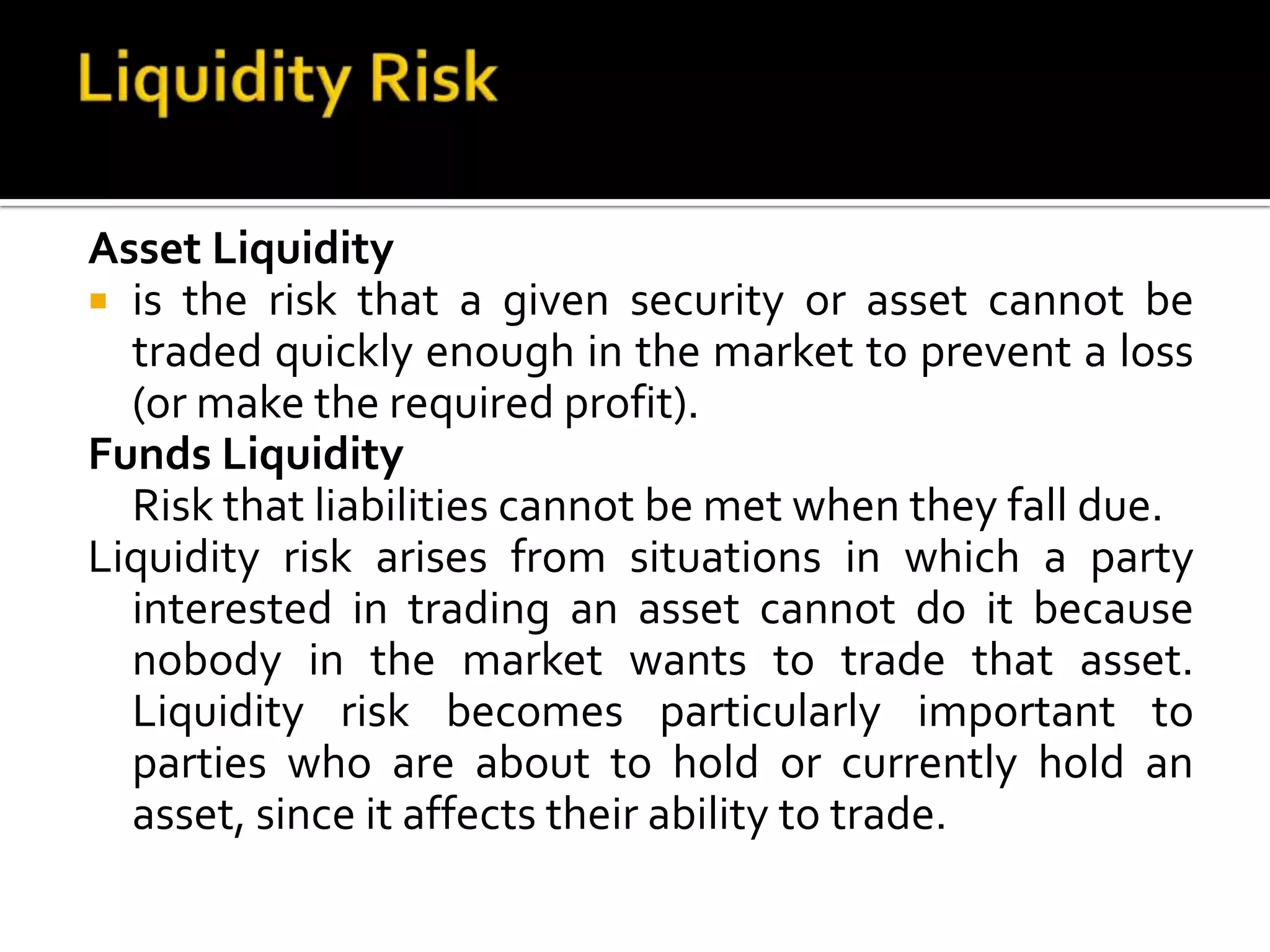 Asset Liquidity
 is the risk that a given security or asset cannot be
traded quickly enough in the market to prevent a loss
(or make the required profit).
Funds Liquidity
Risk that liabilities cannot be met when they fall due.
Liquidity risk arises from situations in which a party
interested in trading an asset cannot do it because
nobody in the market wants to trade that asset.
Liquidity risk becomes particularly important to
parties who are about to hold or currently hold an
asset, since it affects their ability to trade.
 