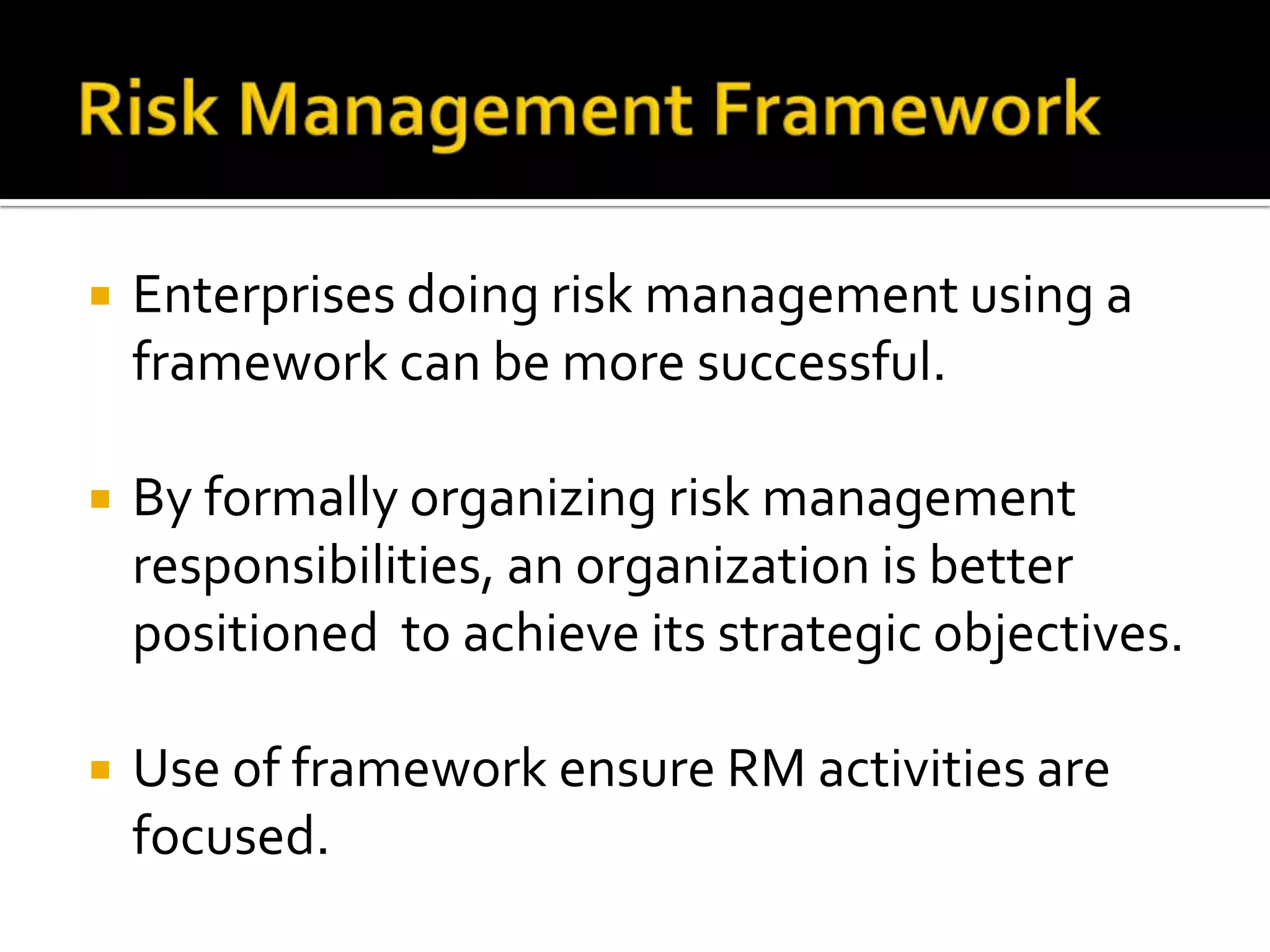  Enterprises doing risk management using a
framework can be more successful.
 By formally organizing risk management
responsibilities, an organization is better
positioned to achieve its strategic objectives.
 Use of framework ensure RM activities are
focused.
 