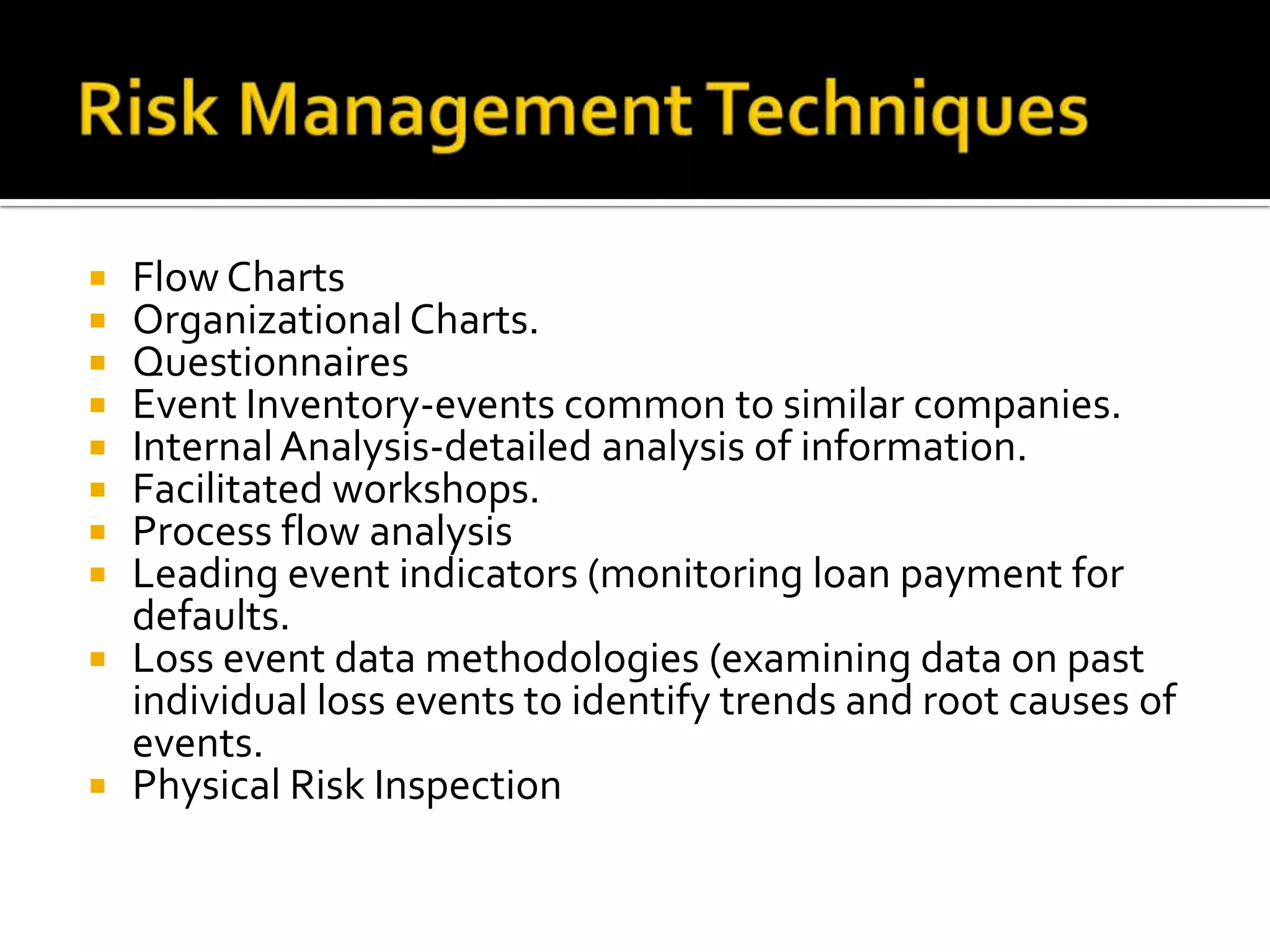  Flow Charts
 Organizational Charts.
 Questionnaires
 Event Inventory-events common to similar companies.
 InternalAnalysis-detailed analysis of information.
 Facilitated workshops.
 Process flow analysis
 Leading event indicators (monitoring loan payment for
defaults.
 Loss event data methodologies (examining data on past
individual loss events to identify trends and root causes of
events.
 Physical Risk Inspection
 