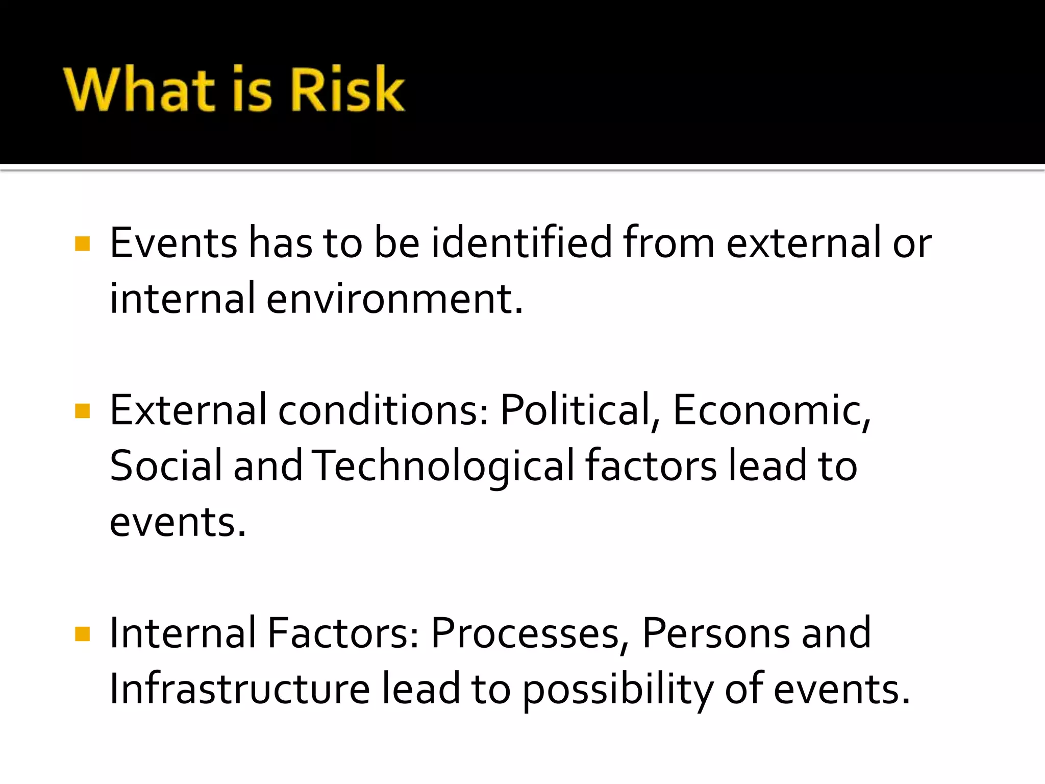  Events has to be identified from external or
internal environment.
 External conditions: Political, Economic,
Social andTechnological factors lead to
events.
 Internal Factors: Processes, Persons and
Infrastructure lead to possibility of events.
 