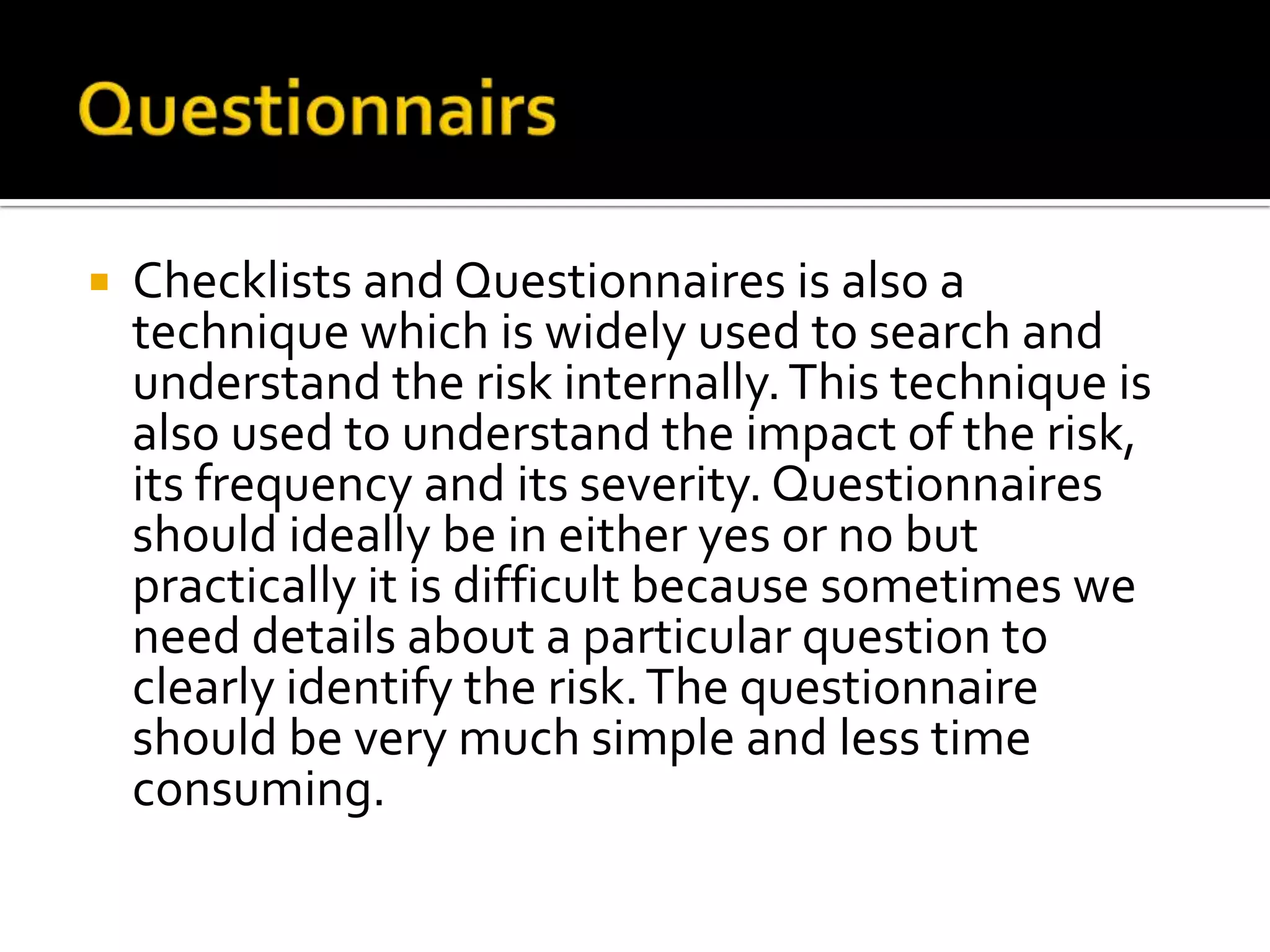  Checklists and Questionnaires is also a
technique which is widely used to search and
understand the risk internally.This technique is
also used to understand the impact of the risk,
its frequency and its severity. Questionnaires
should ideally be in either yes or no but
practically it is difficult because sometimes we
need details about a particular question to
clearly identify the risk.The questionnaire
should be very much simple and less time
consuming.
 