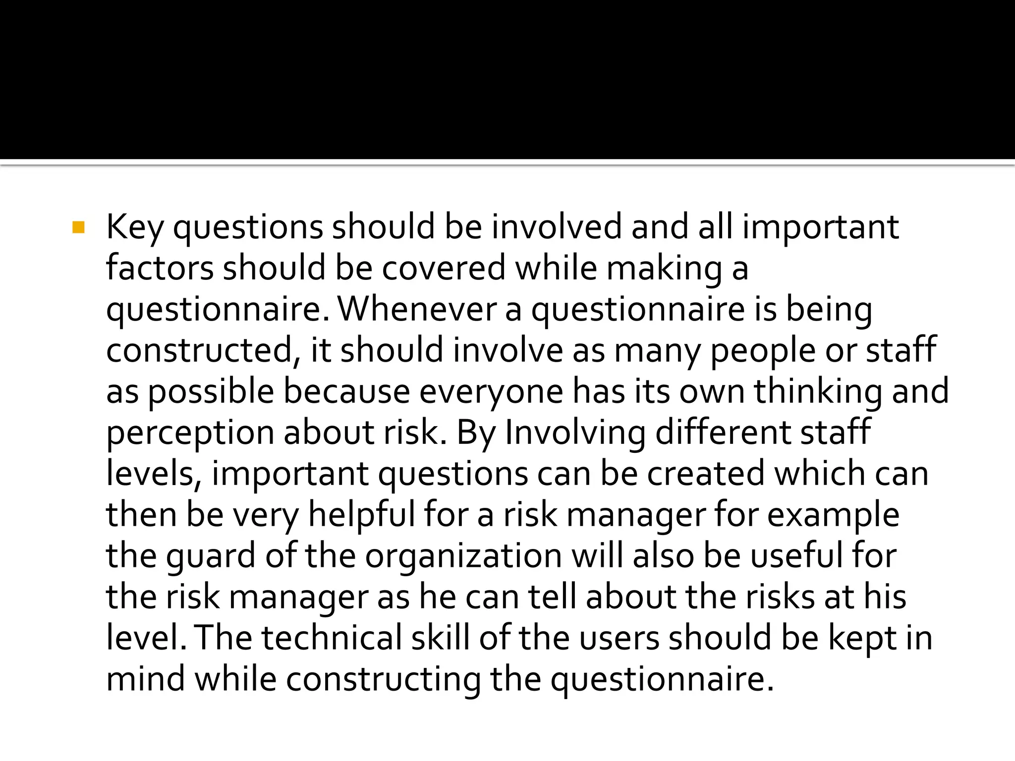  Key questions should be involved and all important
factors should be covered while making a
questionnaire.Whenever a questionnaire is being
constructed, it should involve as many people or staff
as possible because everyone has its own thinking and
perception about risk. By Involving different staff
levels, important questions can be created which can
then be very helpful for a risk manager for example
the guard of the organization will also be useful for
the risk manager as he can tell about the risks at his
level.The technical skill of the users should be kept in
mind while constructing the questionnaire.
 